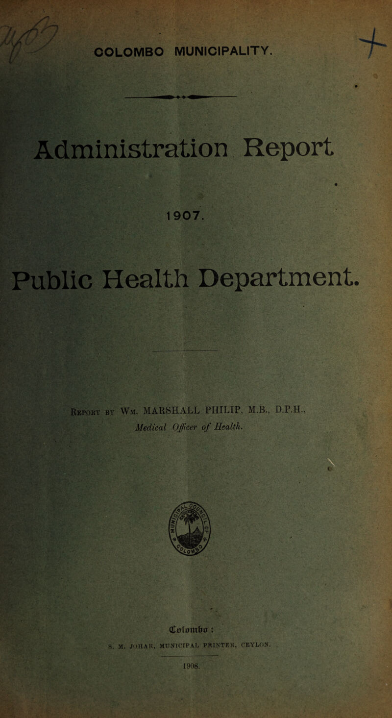 COLOMBO MUNICIPALITY Administration Report 1907. Public Health Department. ;?0K • Repokt by Wm. MARSHALL PHILIP, M.B., D.P.H., Medical Officer of Health.