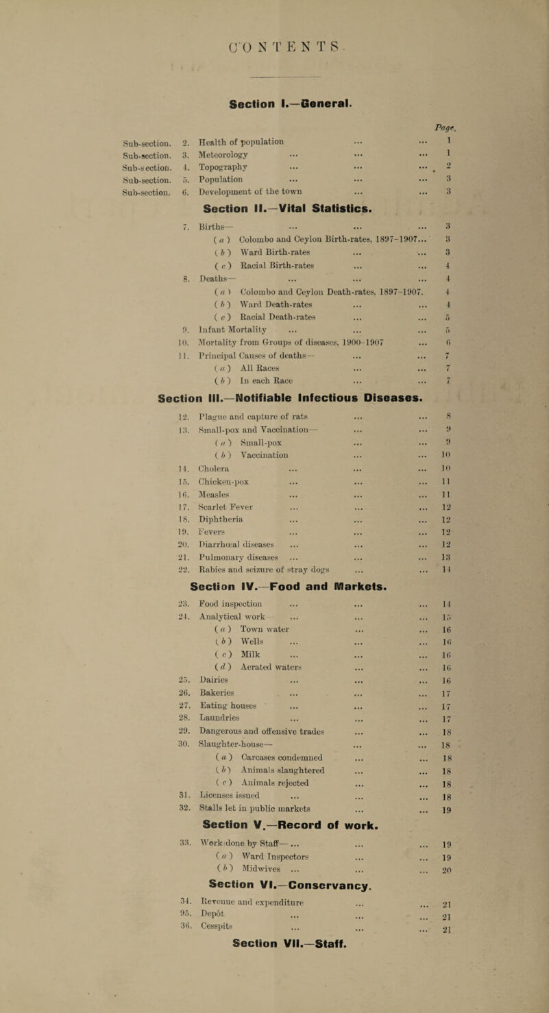 Section I.—General. Page. Sub-section. 2. Health of population 1 Sub-section. 3. Meteorology 1 Sub-section. 4. Topography ... 2 • Sub-section. 5. Population 3 Sub-section. 6. Development of the town o ... O Section II.—Vital Statistics. 7. Births— 3 ( a ) Colombo and Ceylon Birth-rates, 1897-1907 (. ft ) Ward Birth-rates ( c) Racial Birth-rates 8. Deaths— (\t/ > Colombo and Ceylon Death-rates, 1897-1907 (ft) Ward Death-rates ( a ) Racial Death-rates 9. Infant Mortality 10. Mortality from Groups of diseases, 1900-1907 11. Principal Causes of deaths— ( a ) All Races (ft) In each Race Section III.—Notifiable Infectious Diseases. 8 3 4 4 4 4 5 5 (5 7 7 7 12. Plague and capture of rats ... ... 8 13. Small-pox and Vaccination— ... ... 9 ( a ) Small-pox ... 9 ( ft ) Vaccination ... 10 14. Cholera ... ... 10 15. Chicken-pox ... 11 16. Measles ... 11 17. Scarlet Fever 12 18. Diphtheria 12 19. Fevers ... 12 20. Diarrhoeal diseases • . . 12 21. Pulmonary diseases 13 22. Rabies and seizure of stray dogs Section IV.—Food and ... Markets. •.. 14 23. Food inspection ... ... 14 24. Analytical work 15 ( a ) Town water 16 (.ft) Wells ... 16 (c) Milk 16 (d ) Aerated waters ... ... 16 25. Dairies ... 16 26. Bakeries •. • 17 27. Eating houses ' •. • 17 28. Laundries • • • 17 29. Dangerous and offensive trades 18 30. Slaughter-house— .. • • • • 18 ( a ) Carcases condemned ... 18 (ft) Animals slaughtered 18 ( c ) Animals rejected ... ... 18 31. Licenses issued ... ... 18 32. Stalls let in public markets Section V.—Record of work. ... 19 33. Workidone by Staff— ... ... ... 19 (  ) Ward Inspectors • •• .. • 19 (ft) Mid wives Section VI.—Conservancy. ... 20 34. Revenue and expenditure 21 95. Depot 21 36. Cesspits ... ... 21 Section VII.—Staff.