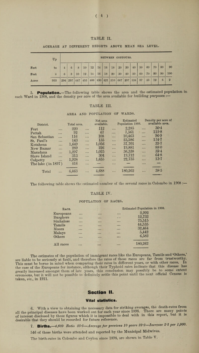 TABLE II. ACERAGE AT DIFFERENT HEIGHTS ABOVE MEAN SEA LEVEL. Up BETWEEN CONTOURS. Feet to 4 6 8 10 12 14 16 18 20 30 40 50 60 70 80 90 Feet 4 6 8 10 12 . 14 16 18 20 30 40 50 60 70 80 90 100 Acres 953 296 297 447 455 406 430 421 510 667 297 134 87 43 12 6 2 5. Population.—The following table shows the area and the estimated population in each Ward in 1908, and the density per acre of the area available for building purposes TABLE III. AREA AND POPULATION OF WARDS. District. Total area. Net area available. Estimated Population 1908. Density per acre of available area. Fort 220 112 2,285 30-4 Pettah 92 67 7,561 112-8 San Sebastian 116 108 10,463 96-9 St. Paul’s 143 135 23,586 174-7 Kotahena 1,649 1,056 37,701 35-7 New Bazaar 289 226 19,881 88-0 Maradana 1,297 1,025 36,338 35-4 Slave Island 313 304 19,712 ... 64-8 Colpetty 1,928 1,655 22,735 13-7 The lake (in 1897) 416 — • • • ““ ... Total 6,463 4,688 ... 180,262 38-5 The following table shows the estimated number of the several races in Colombo in 1908 :— TABLE IV. POPULATION OF RACES. Race. Europeans Burghers Sinhalese Tamils Moors Malays Others Estimated Population in 1908. 2,992 12,732 75,515 44,535 32,464 5,442 6,582 All races 180,262 The estimates of the population of immigrant races like the Europeans, Tamils and ‘Others, are liable to be seriously at fault, and therefore the rates of these races are far from trustworthy. This must be borne in mind when comparing their rates in different years, or with other races. In the case of the Europeans for instance, although their Typhoid rates indicate that this disease has greatly increased amongst them of late years, this conclusion may possibly be to some extent erroneous, but it will not be possible to definitely settle this point until the next official Census is taken, viz., in 1911. Section II. Vital statistics. 6. With a view to obtaining the necessary data for striking averages, the death-rates from all the principal diseases have been worked out for each year since 1898. There are manj points of interest disclosed by these figures which it is impossible to deal with in this report, but it is desirable that they should be recorded for future reference. 7. Births.—4,609 Ratio 25-5—Average jfor previous 10 years 23'2—Increase 23 per 1,000. 546 of these births were attended and reported by the Municipal Midwives. The birth-rates in Colombo and Ceylon since 1898. are shown in Table V.