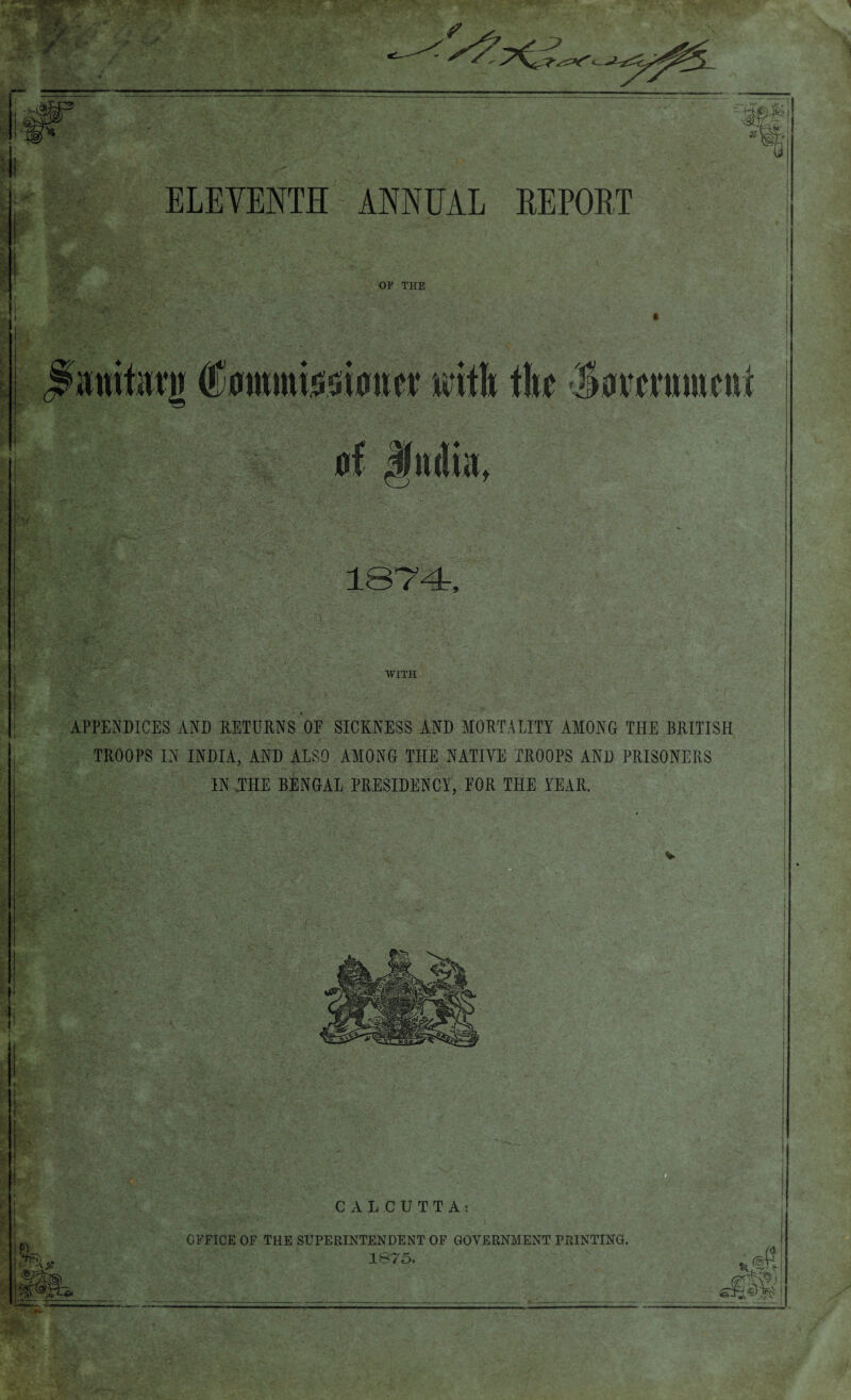 V ' ELEVENTH ANNUAL REPORT OF THE (fommisoionor with the Javctnmcni of India, 1374, WITH APPENDICES AND RETURNS OF SICKNESS AND MORTALITY AMONG THE BRITISH TROOPS IN INDIA, AND ALSO AMONG THE NATIVE TROOPS AND PRISONERS IN ,THE BENGAL PRESIDENCY, FOR THE YEAR. Qpfr CALCUTTA: OFFICE OF THE SUPERINTENDENT OF GOVERNMENT PRINTING. 1875,