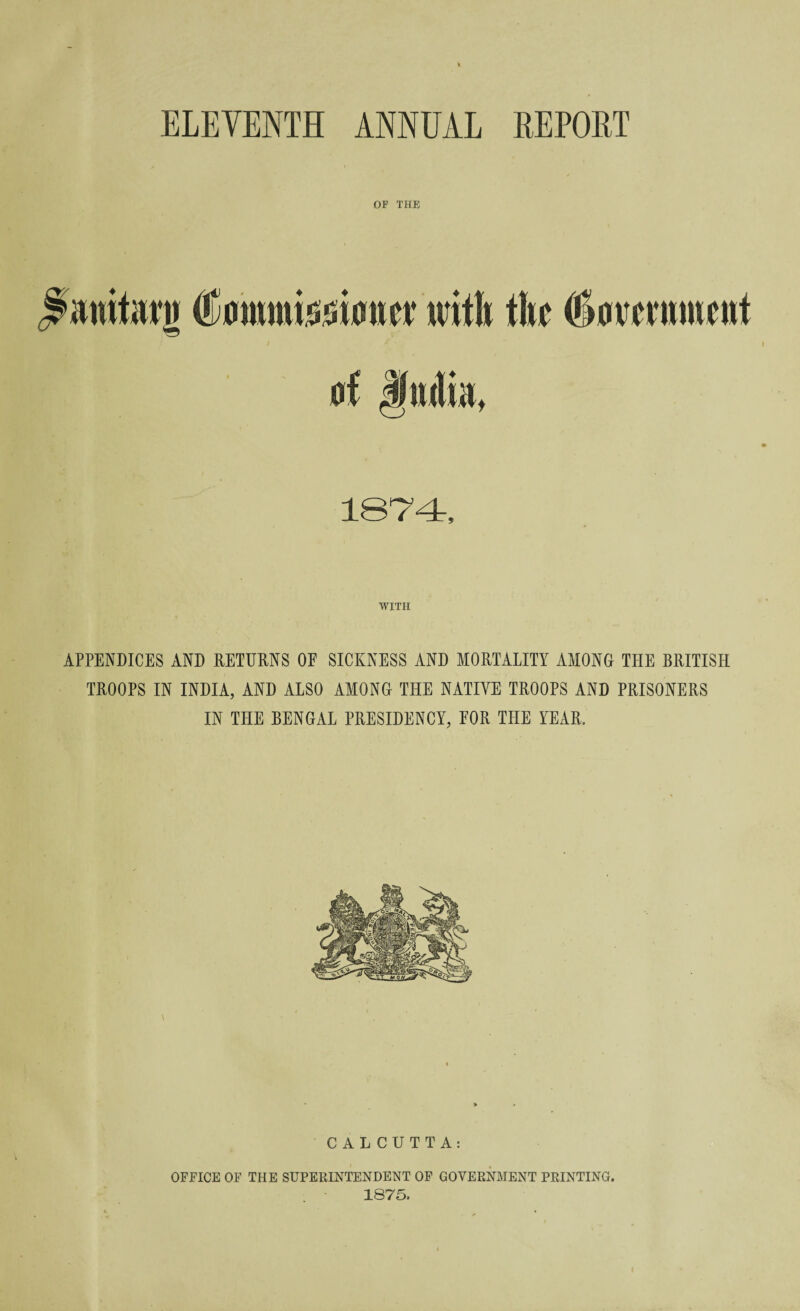 ELEVENTH ANNEAL REPORT OF THE S'anitarn tf ommisoicnrv with the (fiomnmcnt at Jmlia. 1874, WITH APPENDICES AND RETURNS OE SICKNESS AND MORTALITY AMONG THE BRITISH TROOPS IN INDIA, AND ALSO AMONG THE NATIVE TROOPS AND PRISONERS IN THE BENGAL PRESIDENCY, EOR THE YEAR. CALCUTTA: OFFICE OF THE SUPERINTENDENT OF GOVERNMENT PRINTING. 1875.