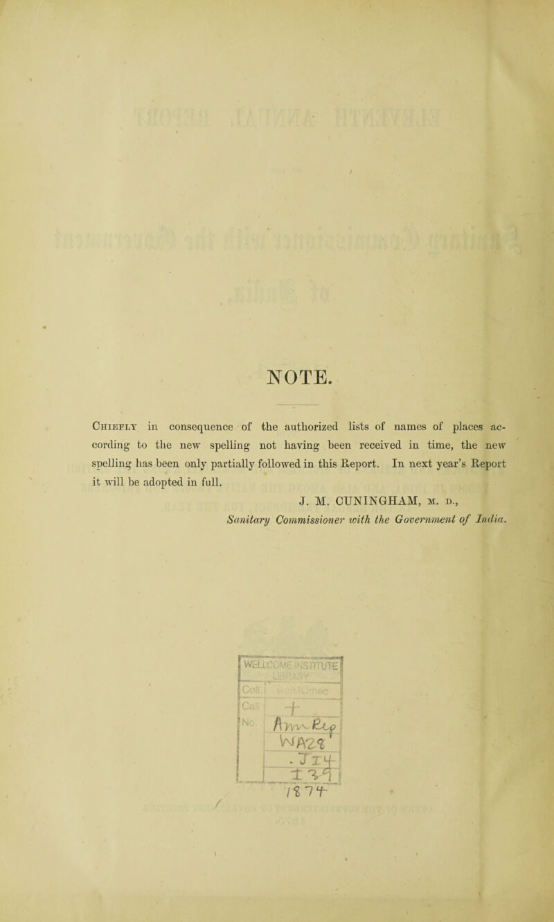 NOTE. Chiefly in consequence of the authorized lists of names of places ac¬ cording to the new spelling not having been received in time, the new spelling has been only partially followed in this Report. In next year’s Report it will he adopted in full. J. M. CUNINGHAM, m. d., Sanitary Commissioner with the Government of India. /