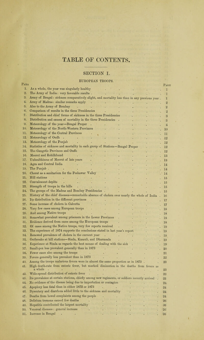 TABLE OE CONTENTS. SECTION I. EUROPEAN TROOPS. Paea Page 1. As a whole, the year was singularly healthy . 1 2. The Army of India: very favorable results .... 1 3. Army of Bengal: sickness comparatively slight, and mortality less than in any previous year . 1 4. Army of Madras : similar remarks apply .... 2 5. Also to the Army of Bombay ..... 2 6. Comparison of results in the three Presidencies 2 7. Distribution and chief forms of sickness in the three Presidencies 3 8. Distribution and causes of mortality in the three Presidencies . 3 9. Meteorology of the year—Bengal Proper .... . 4 10. Meteorology of the North-Western Provinces 10 11. Meteorology of the Central Provinces . ^ 11 12. Meteorology of Oudh ...... . 12 13. Meteorology of the Punjab ..... • # 12 14. Statistics of sickness and mortality in each group of Stations—Bengal Proper , # 12 15. The Gangetic Provinces and Oudh .... . 12 16. Meerut and Rohilkhund ..... 13 17. Unhealthiness of Meerut of late years .... . 13 18. Agra and Central India ..... . 14 19. The Punjab . ...... • # 14 20. Cherat as a sanitarium for the Peshawar Valley • . 14 21. Hill stations . . . . . 15 22. Convalescent depots . . , . • • 15 23. Strength of troops in the hills ..... . # 15 24. The groups of the Madras and Bombay Presidencies . # # 15 25. History of the chief diseases—remarkable absence of cholera over nearly the whole of India 16 26. Its distribution in the different provinces .... • • 17 27. Some increase of cholera in Calcutta .... • • 17 28. Very few cases among European troops .... 18 29. And among Native troops ..... , , 18 30. Somewhat prevalent among prisoners in the Lower Provinces , % 18 31. Evidence derived from cases among the European troops 18 32. Of cases among the Native troops, very few reports received . # 19 33. The experience of 1874 supports the conclusions stated in last year’s report • . 19 34. Renewed prevalence of cholera in the current year • # 19 35. Outbreaks at hill stations— Simla, Kasauli, and Dharmsala . 19 36. Experience at Simla as regards the best means of dealing with the sick 19 37. Small-pox less prevalent generally than in 1873 . . 20 38. Fewer cases also among the troops . # 21 39. Fevers generally less prevalent than in 1873 . 22 40. Among the troops malarious fevers were in almost the same proportion as in 1873 . 23 41. High death-rate from enteric fever, but marked diminution in the deaths from fevers as a whole ........ 23 42. Wide-spread distribution of enteric fever . 23 43. Its prevalence at certain stations, chiefly among new regiments, or soldiers recently arrived . 23 44. No evidence of the disease being due to importation or contagion 24 45. Apoplexy less fatal than in either 1872 or 1873 .... 24 46. Dysentery and diarrhoea added little to the sickness and mortality 24 47. Deaths from bowel complaints among the people . . . . 24 48. Delirium tremens caused few deaths ..... 26 49. Hepatitis contributed the largest mortality . , 2Q 50. Venereal diseases : general increase ..... 26 51. Increase in Bengal . . .... 26