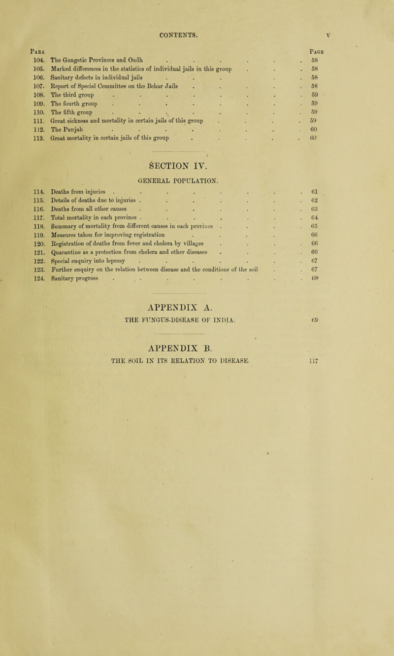 Para Page 104. The Gangetic Provinces and Oudh . . . . . . 5S 105. Marked differences in the statistics of individual jails in this group . . .58 106. Sanitary defects in individual jails ... . . 58 107. Eeport of Special Committee on the Behar Jails . . . . .58 108. The third group . . . . . . . .59 109. The fourth group . . . . . . . .59 110. The fifth group . . . . . . . .59 111. Great sickness and mortality in certain jails of this group . . . .59 112. The Punjab . . . . . . . .60 113. Great mortality in certain jails of this group . . . . .60 i SECTION IV. GENERAL POPULATION. 114. Deaths from injuries . . . . . . . .61 115. Details of deaths due to injuries . . . . . . .62 116. Deaths from all other causes . . . . . . .63 117. Total mortality in each province . . . . . . .64 118. Summary of mortality from different causes in each province . . . .65 119. Measures taken for improving registration .... 66 120. Registration of deaths from fever and cholera by villages . . . .66 121. Quarantine as a protection from cholera and other diseases . . . .66 122. Special enquiry into leprosy . . . . . . .67 123. Further enquiry on the relation between disease and the conditions of the soil . . 67 124. Sanitary progress . . . . . . . . .6$ APPENDIX A. THE FUNGUS-DISEASE OF INDIA. 69 APPENDIX B. THE SOIL IN ITS RELATION TO DISEASE. 117