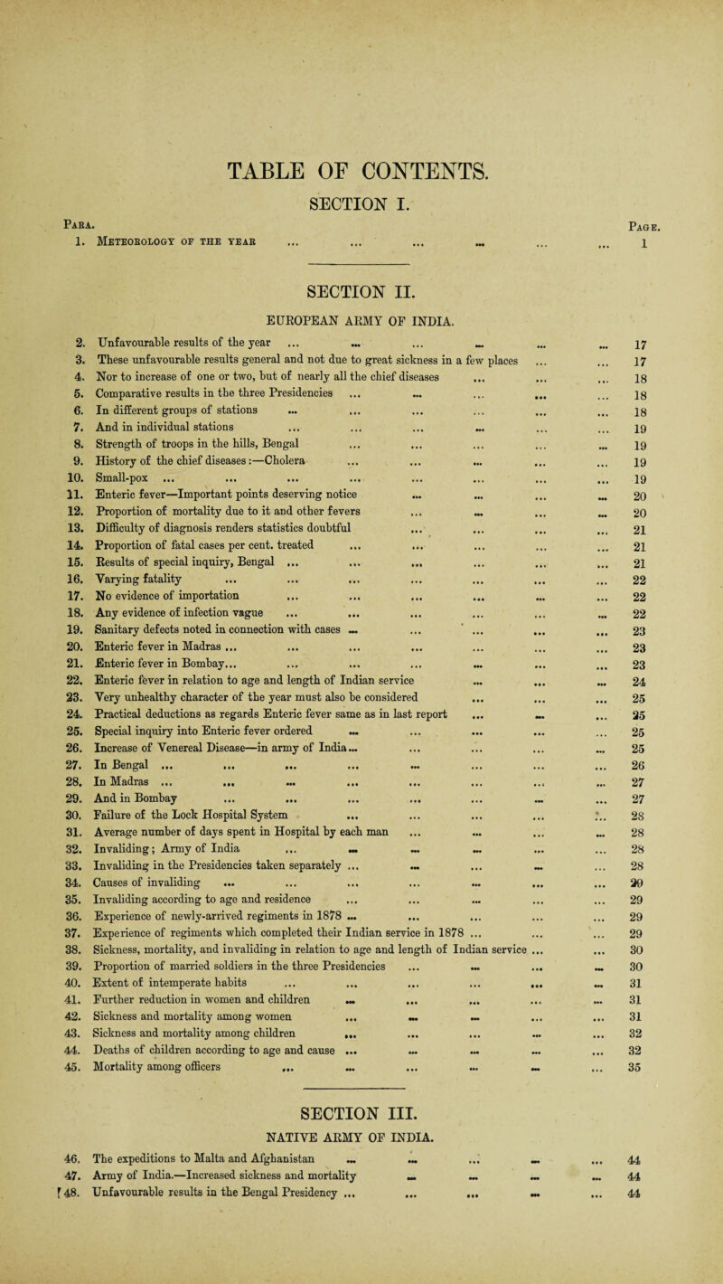 TABLE OF CONTENTS. SECTION I. Para. 1. Meteorology of the year SECTION II. EUROPEAN ARMY OF INDIA. 2. Unfavourable results of the year ... ... ... 3. These unfavourable results general and not due to great sickness in a few places 4. Nor to increase of one or two, but of nearly all the chief diseases 5. Comparative results in the three Presidencies 6. In different groups of stations 7. And in individual stations 8. Strength of troops in the hills, Bengal 9. History of the chief diseases:—Cholera 10. Small-pox 11. Enteric fever—Important points deserving notice 12. Proportion of mortality due to it and other fevers 13. Difficulty of diagnosis renders statistics doubtful 14. Proportion of fatal cases per cent, treated 15. Results of special inquiry, Bengal ... 16. Varying fatality 17. No evidence of importation 18. Any evidence of infection vague 19. Sanitary defects noted in connection with cases — ... ... 20. Enteric fever in Madras ... 21. Enteric fever in Bombay... 22. Enteric fever in relation to age and length of Indian service 23. Very unhealthy character of the year must also be considered ... 24. Practical deductions as regards Enteric fever same as in last report 25. Special inquiry into Enteric fever ordered 26. Increase of Venereal Disease—in army of India 27. In Bengal ... 28. In Madras ... IM ••• 29. And in Bombay 30. Failure of the Lock Hospital System 31. Average number of days spent in Hospital by each man 32. Invaliding; Army of India ... .« ^ 33. Invaliding in the Presidencies taken separately ... 34. Causes of invaliding • •• ••• IM Ml • •• 35. Invaliding according to age and residence 36. Experience of newlv-arrived regiments in 1878 ... 37. Experience of regiments which completed their Indian service in 1878 ... 38. Sickness, mortality, and invaliding in relation to age and length of Indian service 39. Proportion of married soldiers in the three Presidencies 40. Extent of intemperate habits 41. Further reduction in women and children ... ... 42. Sickness and mortality among women ... «. 43. Sickness and mortality among children 44. Deaths of children according to age and cause • •• ••• ••• 45. Mortality among officers f |« ••• Ml SECTION III. NATIVE ARMY OF INDIA. 46. The expeditions to Malta and Afghanistan 47. Army of India.—Increased sickness and mortality _ f 48. Unfavourable results in the Bengal Presidency ...