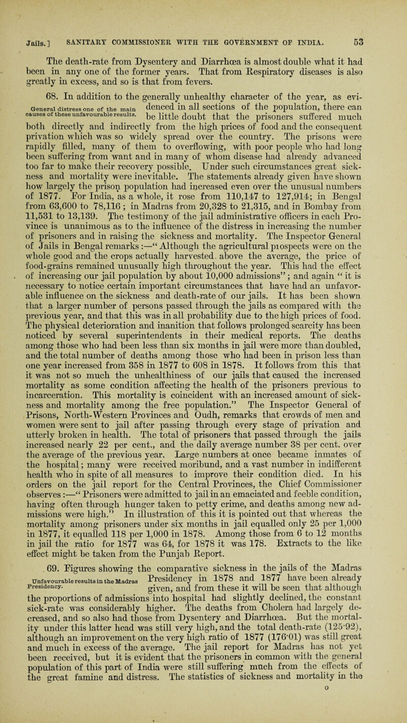 The death-rate from Dysentery and Diarrhoea is almost double what it had been in any one of the former years. That from Respiratory diseases is also greatly in excess, and so is that from fevers. 68. In addition to the generally unhealthy character of the year, as evi- G-enerai distress one of th.e main denced in all sections of the population, there can causes of these unfavourable results, he little doubt that the prisoners suffered much both directly and indirectly from the high prices of food and the consequent privation which was so widely spread over the country. The prisons were rapidly filled, many of them to overflowing, with poor people who had long been suffering from want and in many of whom disease had already advanced too far to make their recovery possible. Under such circumstances great sick¬ ness and mortality were inevitable. The statements already given have shown how largely the prison population had increased even over the unusual numbers of 1877. Eor India, as a whole, it rose from 110,147 to 127,914; in Bengal from 63,600 to 78,116 ; in Madras from 20,328 to 21,315, and in Bombay from 11,531 to 13,139. The testimony of the jail administrative officers in each Pro¬ vince is unanimous as to the influence of the distress in increasing the number of prisoners and in raising the sickness and mortality. The Inspector General of Jails in Bengal remarks :—“ Although the agricultural prospects were on the whole good and the crops actually harvested, above the average, the price of food-grains remained unusually high throughout the year. This had the effect of increasing our jail population by about 10,000 admissions” ; and again “ it is necessary to notice certain important circumstances that have had an unfavor¬ able influence on the sickness and death-rate of our jails. It has been shown that a larger number of persons passed through the jails as compared with the previous year, and that this was in all probability due to the high prices of food. The physical deterioration and inanition that follows prolonged scarcity has been noticed by several superintendents in their medical reports. The deaths among those who had been less than six months in jail were more than doubled, and the total number of deaths among those who had been in prison less than one year increased from 358 in 1877 to 608 in 1878. It follows from this that it was not so much the unhealthiness of our jails that caused the increased mortality as some condition affecting the health of the prisoners previous to incarceration. This mortality is coincident with an increased amount of sick¬ ness and mortality among the free population.” The Inspector General of Prisons, North- Western Provinces and Oudh, remarks that crowds of men and women were sent to jail after passing through every stage of privation and utterly broken in health. The total of prisoners that passed through the jails increased nearly 22 per cent., and the daily average number 38 per cent, over the average of the previous year. Large numbers at once became inmates of the hospital; many were received moribund, and a vast number in indifferent health who in spite of all measures to improve their condition died. In his orders on the jail report for the Central Provinces, the Chief Commissioner observes:—“ Prisoners were admitted to jail in an emaciated and feeble condition, having often through hunger taken to petty crime, and deaths among new ad¬ missions were high.” In illustration of this it is pointed out that whereas the mortality among prisoners under six months in jail equalled only 25 per 1,000 in 1877, it equalled 118 per 1,000 in 1878. Among those from 6 to 12 months in jail the ratio for 1877 was 64, for 1878 it was 178. Extracts to the like effect might he taken from the Punjab Report. 69. Eigures showing the comparative sickness in the jails of the Madras unfavourable results in the Madras Presidency in 1878 and 1877 have been already presidency. given, and from these it will he seen that although the proportions of admissions into hospital had slightly declined, the constant sick-rate was considerably higher. The deaths from Cholera had largely de¬ creased, and so also had those from Dysentery and Diarrhoea. But the mortal¬ ity under this latter head was still very high, and the total death-rate (125’92), although an improvement on the very high ratio of 1877 (176‘01) wras still great and much in excess of the average. The jail report for Madras has not yet been received, hut it is evident that the prisoners in common with the general population of this part of India were still suffering much from the effects of the great famine and distress. The statistics of sickness and mortality in the o