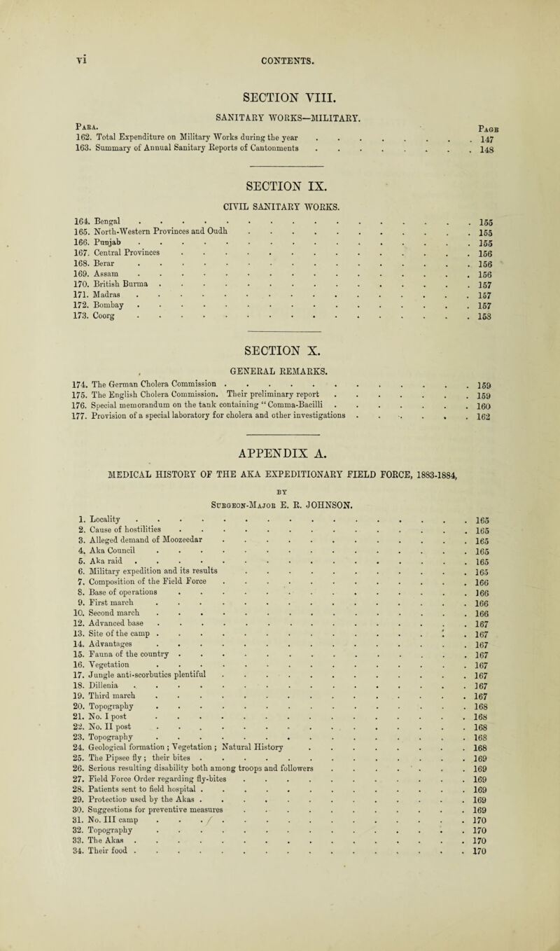 SECTION VIII. SANITA.RY WORKS—MILITARY. Paba. 162. Total Expenditure on Military Works during the year 163. Summary of Annual Sanitary Reports of Cantonments Pagb 147 148 SECTION IX. CIVIL SANITARY WORKS 164. Bengal . 165. North-Western Provinces and Oudh 166. Punjab . 167. Central Provinces 168. Berar . ... . 169. Assam . 170. British Burma . 171. Madras . 172. Bombay . . . . . 173. Coorg . . 155 . 155 . 155 . 156 . 156 . 156 . 157 . 157 . 157 . 158 SECTION X. . GENERAL REMARKS. 174. The German Cholera Commission ...... 175. The English Cholera Commission. Their preliminary report 176. Special memorandum on the tank containing “ Comma-Bacilli 177. Provision of a special laboratory for cholera and other investigations 159 159 160 162 APPENDIX A. MEDICAL HISTORY OF THE AKA EXPEDITIONARY FIELD FORCE, 1883-1884, BY Subgeon-Majoe E. R. JOHNSON. 1. Locality ......... 2. Cause of hostilities ....... 3. Alleged demand of Moozeedar . . . . . 4. Aka Council ........ 5. Aka raid ......... 6. Military expedition and its results . . . . 7. Composition of the Field Force . 8. Base of operations ....... 9. First march ... ..... 10. Second march ........ 12. Advanced base ........ 13. Site of the camp ........ 14. Advantages ........ 15. Fauna of the country ....... 16. Vegetation ........ 17. Jungle anti-scorbutics plentiful . . . . . 18. Dillenia ......... 19. Third march ........ 20. Topography ........ 21. No. I post ........ 22. No. II post ........ 23. Topography ........ 24. Geological formation ; Vegetation ; Natural History 25. The Pipsee fly ; their bites ...... 26. Serious resulting disability both among troops and followers 27. Field Foroe Order regarding fly-bites .... 28. Patients sent to field hospital ...... 29. Protection used by the Akas ...... 30. Suggestions for preventive measures .... 31. No. Ill camp ........ 32. Topography ........ 33. The Akas ......... 34. Their food ......... . 165 . 165 . 165 . 165 . 165 . 165 . 166 . 166 . 166 . 166 . 167 . 167 . 167 . 167 . 167 . 167 . 167 . 167 . 168 . 168 . 168 . 168 . 168 . 169 . 169 . 169 . 169 . 169 . 169 . 170 . 170 . 170 . 170