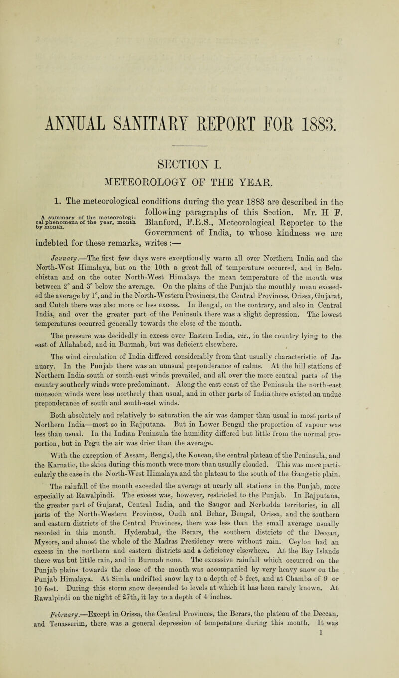 ANNUAL SANITARY REPORT FOR 1883. SECTION I. METEOROLOGY OF THE YEAR. 1. The meteorological conditions during the year 1883 are described in the following paragraphs of this Section. Mr. H E. A summary of the meteorologi- _ d 1 i • it cai phenomena of the year, month Rlanrord, h .Jtt.S., Meteorological Reporter to the Government of India, to whose kindness we are by month. indebted for these remarks, writes :— January.—The first few days were exceptionally warm all over Northern India and the North-West Himalaya, but on the 10th a great fall of temperature occurred, and in Belu- chistan and on the outer North-West Himalaya the mean temperature of the month was between 2° and 3° below the average. On the plains of the Punjab the monthly mean exceed¬ ed the average by 1°, and in the North-Western Provinces, the Central Provinces, Orissa, Gujarat, and Cutch there was also more or less excess. In Bengal, on the contrary, and also in Central India, and over the greater part of the Peninsula there was a slight depression. The lowest temperatures occurred generally towards the close of the month. The pressure was decidedly in excess over Eastern India, viz., in the country lying to the east of Allahabad, and in Burmah, but was deficient elsewhere. The wind circulation of India differed considerably from that usually characteristic of Ja¬ nuary. In the Punjab there was an unusual preponderance of calms. At the hill stations of Northern India south or south-east winds prevailed, and all over the more central parts of the country southerly winds were predominant. Along the east coast of the Peninsula the north-east monsoon winds were less northerly than usual, and in other parts of India there existed an undue preponderance of south and south-east winds. Both absolutely and relatively to saturation the air was damper than usual in most parts of Northern India—most so in Rajputana. But in Lower Bengal the proportion of vapour was less than usual. In the Indian Peninsula the humidity differed but little from the normal pro¬ portion, but in Pegu the air was drier than the average. With the exception of Assam, Bengal, the Koncan, the central plateau of the Peninsula, and the Karnatic, the skies during this month were more than usually clouded. This was more parti¬ cularly the case in the North-West Himalaya and the plateau to the south of the Gangetic plain. The rainfall of the month exceeded the average at nearly all stations in the Punjab, more especially at Rawalpindi. The excess was, however, restricted to the Punjab. In Bajputana, the greater part of Gujarat, Central India, and the Saugor and Nerbudda territories, in all parts of the North-Western Provinces, Oudh and Behar, Bengal, Orissa, and the southern and eastern districts of the Central Provinces, there was less than the small average usually recorded in this month. Hyderabad, the Berars, the southern districts of the Deccan, Mysore, and almost the whole of the Madras Presidency were without rain. Ceylon had an excess in the northern and eastern districts and a deficiency elsewhere. At the Bay Islands there was but little rain, and in Burmah none. The excessive rainfall which occurred on the Punjab plains towards the close of the month was accompanied by very heavy snow on the Punjab Himalaya. At Simla undrifted snow lay to a depth of 5 feet, and at Chamba of 9 or 10 feet. During this storm snow descended to levels at which it has been rarely known. At Rawalpindi on the night of 27th, it lay to a depth of 4 inches. February.—Except in Orissa, the Central Provinces, the Berars, the plateau of the Deccan, and Tenasserim, there was a general depression of temperature during this month. It was