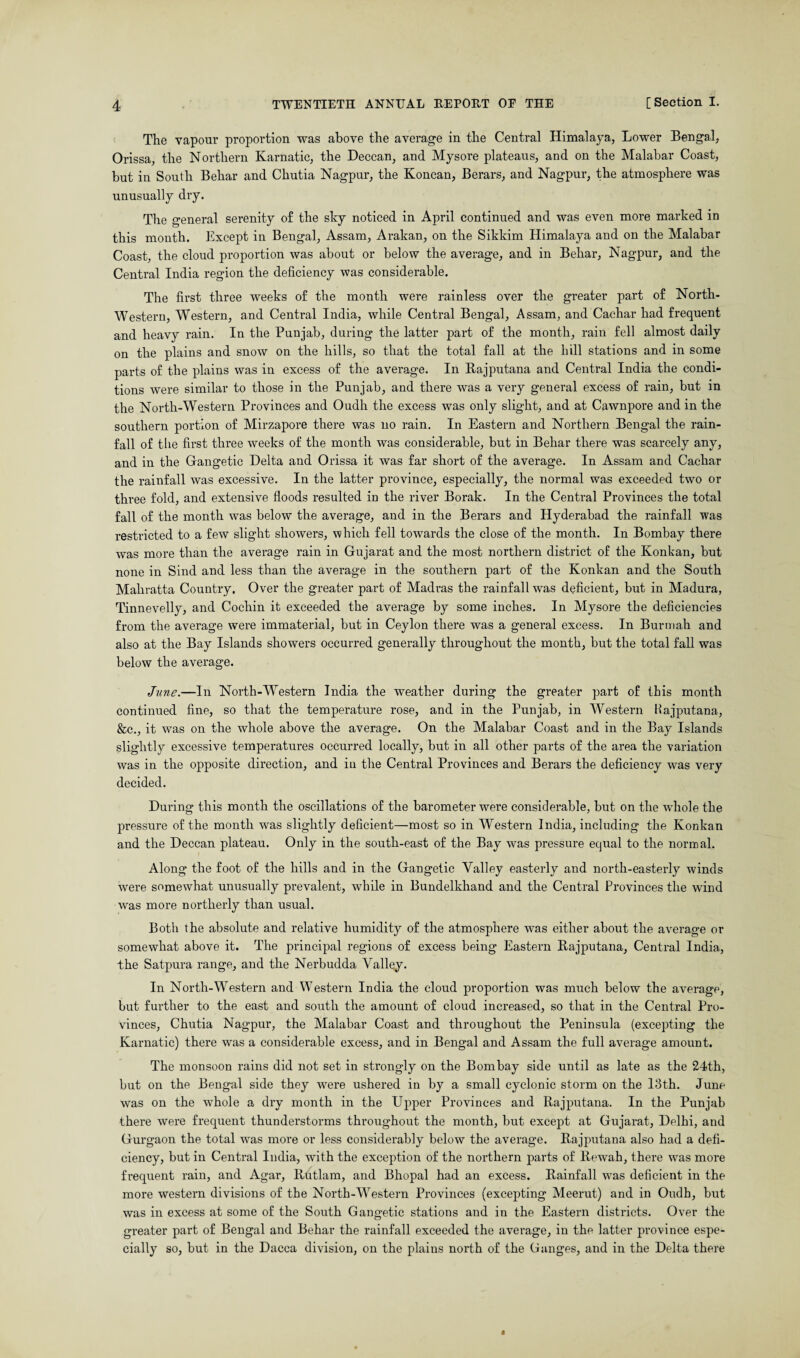 The vapour proportion was above the average in the Central Himalaya, Lower Bengal, Orissa, the Northern Karnatic, the Deccan, and Mysore plateaus, and on the Malabar Coast, but in South Behar and Chutia Nagpur, the Koncan, Berars, and Nagpur, the atmosphere was unusually dry. The general serenity of the sky noticed in April continued and was even more marked in this month. Except in Bengal, Assam, Arakan, on the Sikkim Himalaya and on the Malabar Coast, the cloud proportion was about or below the average, and in Behar, Nagpur, and the Central India region the deficiency was considerable. The first three weeks of the month were rainless over the greater part of North- Western, Western, and Central India, while Central Bengal, Assam, and Cachar had frequent and heavy rain. In the Punjab, during the latter part of the month, rain fell almost daily on the plains and snow on the hills, so that the total fall at the hill stations and in some parts of the plains was in excess of the average. In Rajputana and Central India the condi¬ tions were similar to those in the Punjab, and there was a very general excess of rain, but in the North-Western Provinces and Oudh the excess was only slight, and at Cawnpore and in the southern portion of Mirzapore there was no rain. In Eastern and Northern Bengal the rain¬ fall of the first three weeks of the month was considerable, but in Behar there was scarcely any, and in the Gangetic Delta and Orissa it was far short of the average. In Assam and Cachar the rainfall was excessive. In the latter province, especially, the normal was exceeded two or three fold, and extensive floods resulted in the river Borak. In the Central Provinces the total fall of the month was below the average, and in the Berars and Hyderabad the rainfall was restricted to a few slight showers, which fell towards the close of the month. In Bombay there was more than the average rain in Gujarat and the most northern district of the Konkan, but none in Sind and less than the average in the southern part of the Konkan and the South Mahratta Country. Over the greater part of Madras the rainfall was deficient, but in Madura, Tinnevelly, and Cochin it exceeded the average by some inches. In Mysore the deficiencies from the average were immaterial, but in Ceylon there was a general excess. In Burmah and also at the Bay Islands showers occurred generally throughout the month, but the total fall was below the average. June.—In North-Western India the weather during the greater part of this month continued fine, so that the temperature rose, and in the Punjab, in Western Rajputana, &c., it was on the whole above the average. On the Malabar Coast and in the Bay Islands slightly excessive temperatures occurred locally, but in all other parts of the area the variation was in the opposite direction, and in the Central Provinces and Berars the deficiency was very decided. During this month the oscillations of the barometer were considerable, but on the wdiole the pressure of the month was slightly deficient—most so in Western India, including the Konkan and the Deccan plateau. Only in the south-east of the Bay was pressure equal to the normal. Along the foot of the hills and in the Gangetic Valley easterly and north-easterly winds were somewhat unusually prevalent, while in Bundelkhand and the Central Provinces the wind was more northerly than usual. Both the absolute and relative humidity of the atmosphere was either about the average or somewhat above it. The principal regions of excess being Eastern Rajputana, Central India, the Satpura range, and the Nerbudda Valley. In North-Western and Western India the cloud proportion was much below the average, but further to the east and south the amount of cloud increased, so that in the Central Pro¬ vinces, Chutia Nagpur, the Malabar Coast and throughout the Peninsula (excepting the Karnatic) there was a considerable excess, and in Bengal and Assam the full average amount. The monsoon rains did not set in strongly on the Bombay side until as late as the 24th, but on the Bengal side they were ushered in by a small cyclonic storm on the 13th. June was on the whole a dry month in the Upper Provinces and Rajputana. In the Punjab there were frequent thunderstorms throughout the month, but except at Gujarat, Delhi, and Gurgaon the total was more or less considerably below the average. Rajputana also had a defi¬ ciency, but in Central India, with the exception of the northern parts of Rewah, there was more frequent rain, and Agar, Rntlam, and Bhopal had an excess. Rainfall was deficient in the more western divisions of the North-Western Provinces (excepting Meerut) and in Oudh, but was in excess at some of the South Gangetic stations and in the Eastern districts. Over the greater part of Bengal and Behar the rainfall exceeded the average, in the latter province espe¬ cially so, but in the Dacca division, on the plains north of the Ganges, and in the Delta there