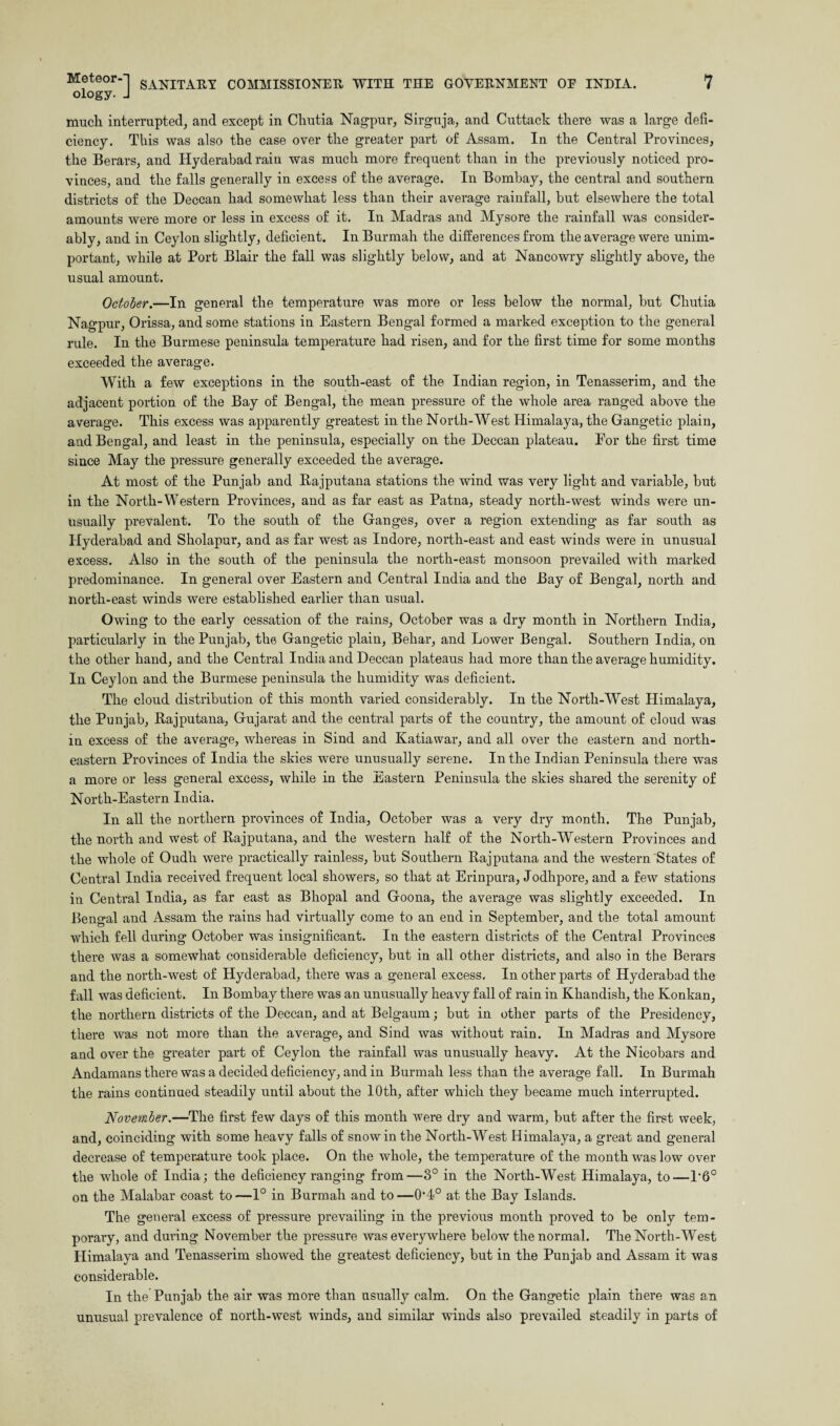 ology. J much interrupted, and except in Cliutia Nagpur, Sirguja, and Cuttack there was a large defi¬ ciency. This was also the case over the greater part of Assam. In the Central Provinces, the Berars, and Hyderabad rain was much more frequent than in the previously noticed pro¬ vinces, and the falls generally in excess of the average. In Bombay, the central and southern districts of the Deccan had somewhat less than their average rainfall, but elsewhere the total amounts were more or less in excess of it. In Madras and Mysore the rainfall was consider¬ ably, and in Ceylon slightly, deficient. In Burmah the differences from the average were unim¬ portant, while at Port Blair the fall was slightly below, and at Nancowry slightly above, the usual amount. October.—In general the temperature was more or less below the normal, but Chutia Nagpur, Orissa, and some stations in Eastern Bengal formed a marked exception to the general rule. In the Burmese peninsula temperature had risen, and for the first time for some months exceeded the average. With a few exceptions in the south-east of the Indian region, in Tenasserim, and the adjacent portion of the Bay of Bengal, the mean pressure of the whole area ranged above the average. This excess was apparently greatest in the North-West Himalaya, the Gangetic plain, and Bengal, and least in the peninsula, especially on the Deccan plateau. For the first time since May the pressure generally exceeded the average. At most of the Punjab and Rajputana stations the wind was very light and variable, but in the North-Western Provinces, and as far east as Patna, steady north-west winds were un¬ usually prevalent. To the south of the Ganges, over a region extending as far south as Hyderabad and Sholapur, and as far west as Indore, north-east and east winds were in unusual excess. Also in the south of the peninsula the north-east monsoon prevailed with marked predominance. In general over Eastern and Central India and the Bay of Bengal, north and north-east winds were established earlier than usual. Owing to the early cessation of the rains, October was a dry month in Northern India, particularly in the Punjab, the Gangetic plain, Behar, and Lower Bengal. Southern India, on the other hand, and the Central India and Deccan plateaus had more than the average humidity. In Ceylon and the Burmese peninsula the humidity was deficient. The cloud distribution of this month varied considerably. In the North-West Himalaya, the Punjab, Rajputana, Gujarat and the central parts of the country, the amount of cloud was in excess of the average, whereas in Sind and Katiawar, and all over the eastern and north¬ eastern Provinces of India the skies were unusually serene. In the Indian Peninsula there was a more or less general excess, while in the Eastern Peninsula the skies shared the serenity of North-Eastern India. In all the northern provinces of India, October was a very dry month. The Punjab, the north and west of Rajputana, and the western half of the North-Western Provinces and the whole of Oudh were practically rainless, but Southern Rajputana and the western States of Central India received frequent local showers, so that at Erinpura, Jodhpore, and a few stations in Central India, as far east as Bhopal and Goona, the average was slightly exceeded. In Bengal and Assam the rains had virtually come to an end in September, and the total amount which fell during October was insignificant. In the eastern districts of the Central Provinces there was a somewhat considerable deficiency, but in all other districts, and also in the Berars and the north-west of Hyderabad, there was a general excess. In other parts of Hyderabad the fall was deficient. In Bombay there was an unusually heavy fall of rain in Khandish, the Ivonkan, the northern districts of the Deccan, and at Belgaum; but in other parts of the Presidency, there was not more than the average, and Sind was without rain. In Madras and Mysore and over the greater part of Ceylon the rainfall was unusually heavy. At the Nieobars and Andamans there was a decided deficiency, and in Burmah less than the average fall. In Burmah the rains continued steadily until about the 10th, after which they became much interrupted. November.—The first few days of this month were dry and warm, but after the first week, and, coinciding with some heavy falls of snow in the North-West Himalaya, a great and general decrease of temperature took place. On the whole, the temperature of the month was low over the whole of India; the deficiency ranging from—3° in the North-West Himalaya, to—P6° on the Malabar coast to—1° in Burmah and to—0-4° at the Bay Islands. The general excess of pressure prevailing in the previous month proved to be only tem¬ porary, and during November the pressure was everywhere below the normal. The North-West Himalaya and Tenasserim showed the greatest deficiency, but in the Punjab and Assam it was considerable. In the Punjab the air was more than usually calm. On the Gangetic plain there was an unusual prevalence of north-west winds, and similar winds also prevailed steadily in parts of