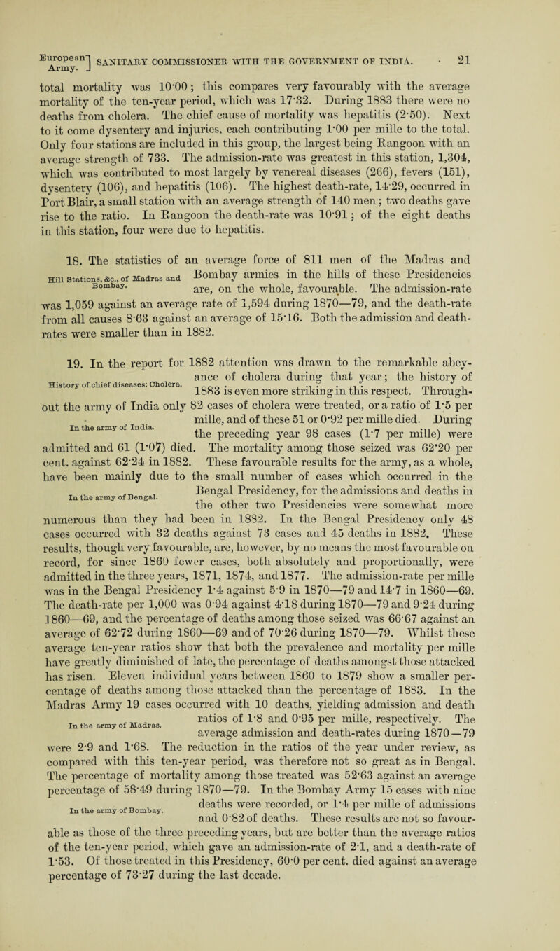 Army. J total mortality was 10'00 ; tills compares very favourably with the average mortality of the ten-year period, which was 17‘32. During 1883 there were no deaths from cholera. The chief cause of mortality was hepatitis (2-50). Next to it come dysentery and injuries, each contributing TOO per mille to the total. Only four stations are included in this group, the largest being Rangoon with an average strength of 733. The admission-rate was greatest in this station, 1,304, which was contributed to most largely by venereal diseases (266), fevers (151), dysentery (106), and hepatitis (106). The highest death-rate, 14 29, occurred in Port Blair, a small station with an average strength of 140 men; two deaths gave rise to the ratio. In Rangoon the death-rate was 10’91; of the eight deaths in this station, four were due to hepatitis. 18. The statistics of an average force of 811 men of the Madras and Hill Stations, &c., of Madras and Bombay armies in the hills of these Presidencies Bombay. are, on the whole, favourable. The admission-rate was 1,059 against an average rate of 1,594 during 1870—79, and the death-rate from all causes 8'63 against an average of 15T6. Both the admission and death- rates were smaller than in 1882. History of chief diseases: Cholera. In the army of India. 19. In the report for 1882 attention was drawn to the remarkable abey¬ ance of cholera during that year; the history of 1883 is even more striking in this respect. Through¬ out the army of India only 82 cases of cholera were treated, ora ratio of 1*5 per mille, and of these 51 or 0*92 per mille died. During the preceding year 98 cases (1*7 per mille) were admitted and 61 (1'07) died. The mortality among those seized was 62*20 per cent, against 6224 in 1882. These favourable results for the army, as a whole, have been mainly due to the small number of cases which occurred in the Bengal Presidency, for the admissions and deaths in In the army of Bengal. ° the other two Presidencies were somewhat more numerous than they had been in 18S2. In the Bengal Presidency only 48 cases occurred with 32 deaths against 73 cases and 45 deaths in 1882. These results, though very favourable, are, however, by no means the most favourable on record, for since 1860 fewer cases, both absolutely and proportionally, were admitted in the three years, 1871, 1874, and 1877. The admission-rate per mille was in the Bengal Presidency 1*4 against 5 9 in 1870—79 and 147 in 1860—69. The death-rate per 1,000 was 094 against 4-T8 during 1870—79and9‘24 during 1860—69, and the percentage of deaths among those seized was 6667 against an average of 62-72 during 1860—69 and of 70'26 during 1870—79. Whilst these average ten-year ratios show that both the prevalence and mortality per mille have greatly diminished of late, the percentage of deaths amongst those attacked has risen. Eleven individual years between I860 to 1879 show a smaller per¬ centage of deaths among those attacked than the percentage of 18S3. In the Madras Army 19 cases occurred with 10 deaths, yielding admission and death ratios of 1*8 and 0*95 per mille, respectively. The average admission and death-rates during 1870—79 were 2‘9 and 1*68. The reduction in the ratios of the year under review, as compared with this ten-year period, was therefore not so great as in Bengal. The percentage of mortality among those treated was 52'63 against an average percentage of 58‘49 during 1870—79. In the Bombay Army 15 cases with nine deaths were recorded, or 1*4 per mille of admissions In the army of Bombay. A and 0*82 of deaths. These results are not so favour¬ able as those of the three preceding years, but are better than the average ratios of the ten-year period, which gave an admission-rate of 2T, and a death-rate of P53. Of those treated in this Presidency, 60’0 per cent, died against an average percentage of 73’27 during the last decade. In the army of Madras.