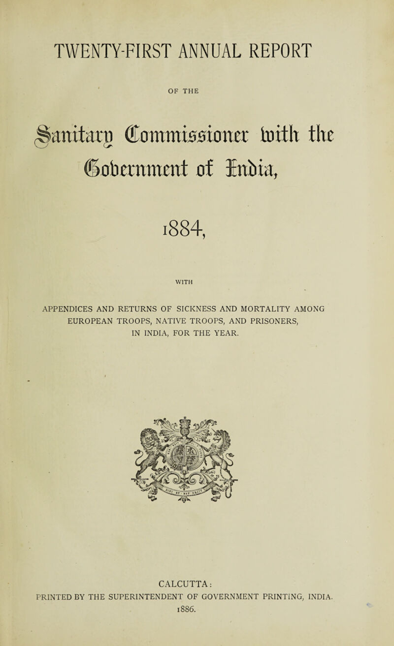 OF THE Commissioner toith the ©oberamrnt of WITH APPENDICES AND RETURNS OF SICKNESS AND MORTALITY AMONG EUROPEAN TROOPS, NATIVE TROOPS, AND PRISONERS, IN INDIA, FOR THE YEAR. CALCUTTA: PRINTED BY THE SUPERINTENDENT OF GOVERNMENT PRINTING, INDIA.