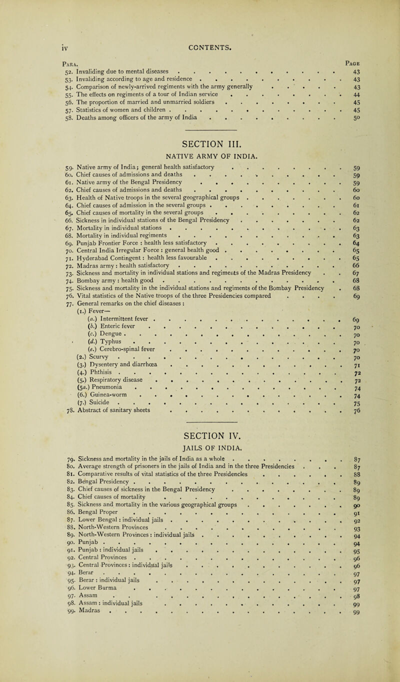 Para. Page 52. Invaliding due to mental diseases ........... 43 53. Invaliding according to age and residence .......... 43 54. Comparison of newly-arrived regiments with the army generally . . . . . 43 55. The effects on regiments of a tour of Indian service ........ 44 56. The proportion of married and unmarried soldiers ........ 45 57. Statistics of women and children ............ 45 58. Deaths among officers of the army of India ......... 50 SECTION III. NATIVE ARMY OF INDIA. 59. Native army of India; general health satisfactory ........ 59 60. Chief causes of admissions and deaths .......... 59 61. Native army of the Bengal Presidency .......... 59 62. Chief causes of admissions and deaths .......... 60 63. Health of Native troops in the several geographical groups.60 64. Chief causes of admission in the several groups ......... 61 65. Chief causes of mortality in the several groups.62 66. Sickness in individual stations of the Bengal Presidency ....... 62 67. Mortality in individual stations ............ 63 68. Mortality in individual regiments.63 69. Punjab Frontier Force : health less satisfactory ......... 64 70. Central India Irregular Force : general health good.65 71. Hyderabad Contingent: health less favourable ......... 65 72. Madras army : health satisfactory ........... 66 73. Sickness and mortality in individual stations and regiments of the Madras Presidency . . 67 74. Bombay army ; health good ............ 68 75. Sickness and mortality in the individual stations and regiments of the Bombay Presidency . 68 76. Vital statistics of the Native troops of the three Presidencies compared .... 69 77. General remarks on the chief diseases : (1.) Fever— (a.) Intermittent fever ............. 60 (6.) Enteric fever ............. 70 (c.) Dengue. 70 . (d.) Typhus. 70 (e.) Cerebro-spinal fever ............ 70 (2.) Scurvy.70 (3.) Dysentery and diarrhoea ............ 71 (4.) Phthisis ............... 72 (5.) Respiratory disease ............. 72 (5a.) Pneumonia .............. 74 (6.) Guinea-worm .............. 74 (7.) Suicide.75 78. Abstract of sanitary sheets ............ 76 SECTION IV. JAILS OF INDIA. 79. Sickness and mortality in the jails of India as a whole ..... 80. Average strength of prisoners in the jails of India and in the three Presidencies , 81. Comparative results of vital statistics of the three Presidencies 82. Be'ngal Presidency ............ 83. Chief causes of sickness in the Bengal Presidency ..... 84. Chief causes of mortality .......... 85. Sickness and mortality in the various geographical groups .... 86. Bengal Proper ............ 87. Lower Bengal : individual jails ......... 88. North-Western Provinces .......... 89. North-Western Provinces : individual jails ....... 90. Punjab .............. 91. Punjab : individual jails .......... 92. Central Provinces ............ 93. Central Provinces : individual jails ........ 94. Berar. 95. Berar : individual jails .......... 96. Lower Burma ............ 97. Assam . . 98. Assam : individual jails .......... 99. Madras ............. 87 87 88 89 89 89 9° 91 92 93 94 94 95 96 96 97 97 97 98 99 99