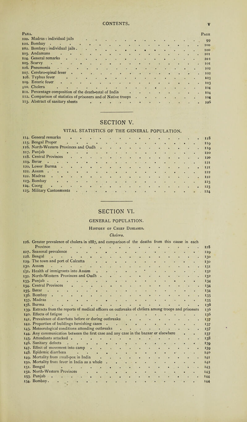 Para. ioo. Madras : individual jails io i. Bombay 102. Bombay : individual jails ... 103. Andamans ........ 104. General remarks ....... 105. Scurvy ......... 106. Pneumonia ........ 107. Cerebro-spinal fever ....... 108. Typhus fever.. . 109. Enteric fever ........ 110. Cholera. in. Percentage composition of the death-total of India 112. Comparison of statistics of prisoners and of Native troops 113. Abstract of sanitary sheets . . . SECTION V. VITAL STATISTICS OF THE GENERAL POPULATION. 114. General remarks . . , . ... 115. Bengal Proper. 119 116. North-Western Provinces and Oudh.. . . . 119 117. Punjab. 120 118. Central Provinces ... . ... . 120 119. Berar.121 120. Lower Burma ............... 121 121. Assam ................ 122 122. Madras ................ 122 123. Bombay .. 123 124. Coorg.. 125. Military Cantonments.. ..124 SECTION VI. GENERAL POPULATION. History of Chief Diseases. Cholera. 126. Greater prevalence of cholera in 1887, and comparison of the deaths from this cause in each Province ............... 128 127. Seasonal prevalence ............. 129 128. Bengal.130 129. The town and port of Calcutta. 130 130. Assam..131 131. Health of immigrants into Assam .....* ..... 132 132. North-Western Provinces and Oudh ........... 132 133. Punjab.134 134. Central Provinces 134 135. Berar.134 136. Bombay. 135 137. Madras.135 138. Burma. 136 139. Extracts from the reports of medical officers on outbreaks of cholera among troops and prisoners 136 140. Effects of fatigue .............. 136 141. Prevalence of diarrhoea before or during outbreaks . . . . . . . . 137 142. Proportion of buildings furnishing cases .......... 137 143. Meteorological conditions attending outbreaks ......... 137 144. Any communication between the first case and any case in the bazaar or elsewhere . . 137 145. Attendants attacked .............. 138 146. Sanitary defects .............. 139 147. Effect of movement into camp . . .......... 139 148. Epidemic diarrhoea ............. 140 149. Mortality from small-pox in India ........... 141 150. Mortality from fever in India as a whole .......... 142 151. Bengal . 143 152. North-Western Provinces ............ 143 153. Punjab.144 154. Bombay................ 144 Page • , 99 . . 100 . IOO . . IOI . IOI . . IOI . 102 . . 102 IO3 103 . 104 . . IO4 . 104 I06