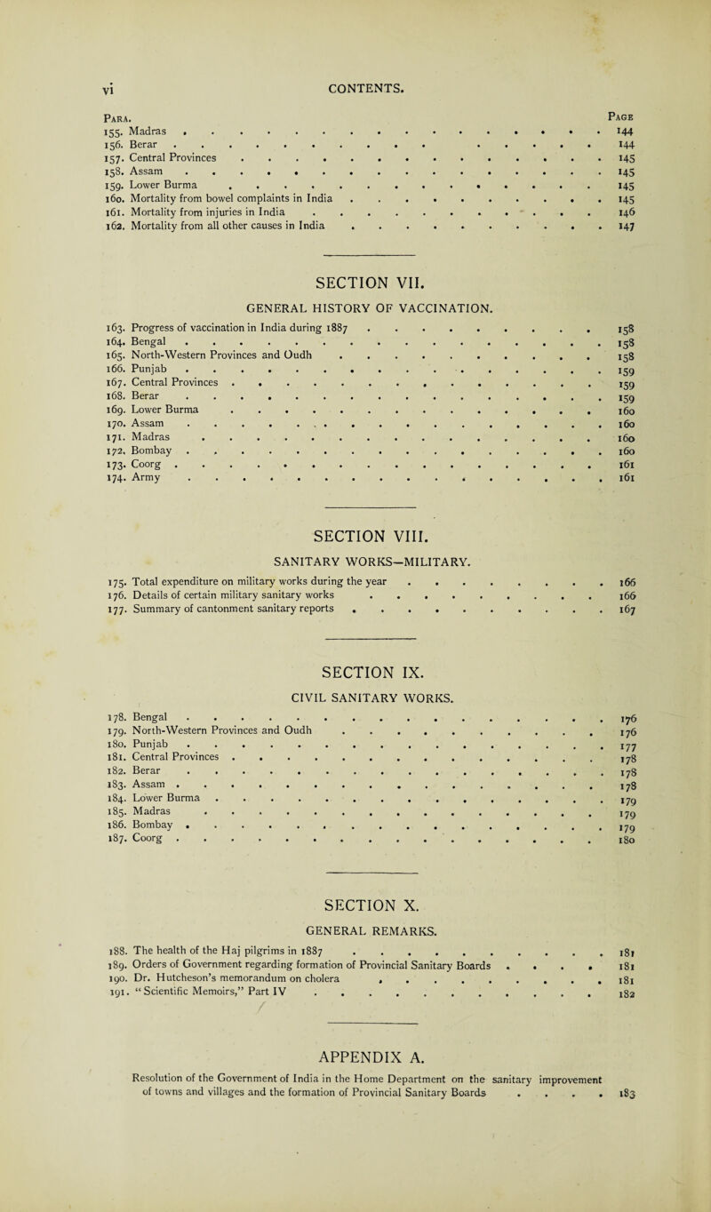 Para. 155. Madras .. .. 13d* Berar ...»*••«.. ..... 157. Central Provinces. 158. Assam ............... 159. Lower Burma .............. 160. Mortality from bowel complaints in India ......... 161. Mortality from injuries in India ........... 162. Mortality from all other causes in India ......... Page 144 144 145 i45 145 145 146 *47 SECTION VII. GENERAL HISTORY OF VACCINATION. 163. Progress of vaccination in India during 1887 ......... 158 164. Bengal.158 165. North-Western Provinces and Oudh .......... 158 166. Punjab ................ 159 167. Central Provinces .............. 159 168. Berar.159 169. Lower Burma .............. 160 170. Assam ................. 160 171. Madras.160 172. Bombay.160 173* Coorg ................ 161 174. Army.161 SECTION VIII. SANITARY WORKS-MILITARY. 175. Total expenditure on military works during the year . . . . . . . .166 176. Details of certain military sanitary works ......... j66 177. Summary of cantonment sanitary reports .......... 167 SECTION IX. CIVIL SANITARY WORKS. 178. Bengal .......... 179. North-Western Provinces and Oudh . . . . 180. Punjab .......... 181. Central Provinces ......... 182. Berar .......... .183. Assam ........... 184. Lower Burma ......... 185. Madras .......... 186. Bombay .......... 187* Coorg ....... .... 176 176 177 178 178 178 179 *79 179 180 SECTION X. GENERAL REMARKS. 188. The health of the Haj pilgrims in 1887 . . . . . . . . . .181 189. Orders of Government regarding formation of Provincial Sanitary Boards .... 181 190. Dr. Hutcheson’s memorandum on cholera , . . . . . . . .181 391. “ Scientific Memoirs,” Part IV ........... 182 APPENDIX A. Resolution of the Government of India in the Home Department on the sanitary improvement of towns and villages and the formation of Provincial Sanitary Boards .... 183