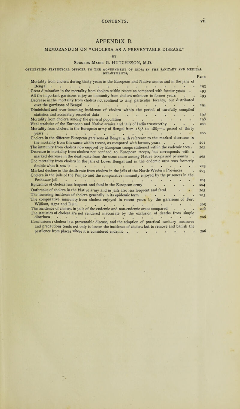 APPENDIX B. MEMORANDUM ON “CHOLERA AS A PREVENTABLE DISEASE.” BY Surgeon-Major G. HUTCHESON, M.D. OFFICIATING STATISTICAL OFFICER TO THE GOVERNMENT OF INDIA IN THE SANITARY AND MEDICAL DEPARTMENTS. Page Mortality from cholera during thirty years in the European and Native armies and in the jails of Bengal.193 . Great diminution in the mortality from cholera within recent as compared with former years . 193 All the important garrisons enjoy an immunity from cholera unknown in former years . . 193 Decrease in the mortality from cholera not confined to any particular locality, but distributed over the garrisons of Bengal ............ 194 Diminished and ever-lessening incidence of cholera within the period of carefully compiled statistics and accurately recorded data . . . . . . . . . .198 Mortality from cholera among the general population ....... 198 Vital statistics of the European and Native armies and jails of India trustworthy . . . 200 Mortality from cholera in the European army of Bengal from 1858 to 1887—a period of thirty years 200 Cholera in the different European garrisons of Bengal with reference to the marked decrease in the mortality from this cause within recent, as compared with former, years .... 201 The immunity from cholera now enjoyed by European troops stationed within the endemic area . 202 Decrease in mortality from cholera not confined to European troops, but corresponds with a marked decrease in the death-rate from the same cause among Native troops and prisoners . 202 The mortality from cholera in the jails of Lower Bengal and in the endemic area was formerly double what it now is ............ . 203 Marked decline in the death-rate from cholera in the jails of the North-Western Provinces . 203 Cholera in the jails of the Punjab and the comparative immunity enjoyed by the prisoners in the Peshawar jail .............. 204 Epidemics of cholera less frequent and fatal in the European army ..... 204 Outbreaks of cholera in the Native army and in jails also less frequent and fatal . . 205 The lessening incidence of cholera generally in its epidemic form ...... 205 The comparative immunity from cholera enjoyed in recent years by the garrisons of Fort William, Agra and Delhi.205 The incidence of cholera in jails of the endemic and non-endemic areas compared . . . 206 The statistics of cholera are not rendered inaccurate by the exclusion of deaths from simple diarrhoea ............... 206 Conclusions : cholera is a preventable disease, and the adoption of practical sanitary measures and precautions tends not only to lessen the incidence of cholera but to remove and banish the pestilence from places where it is considered endemic ....•••• 206