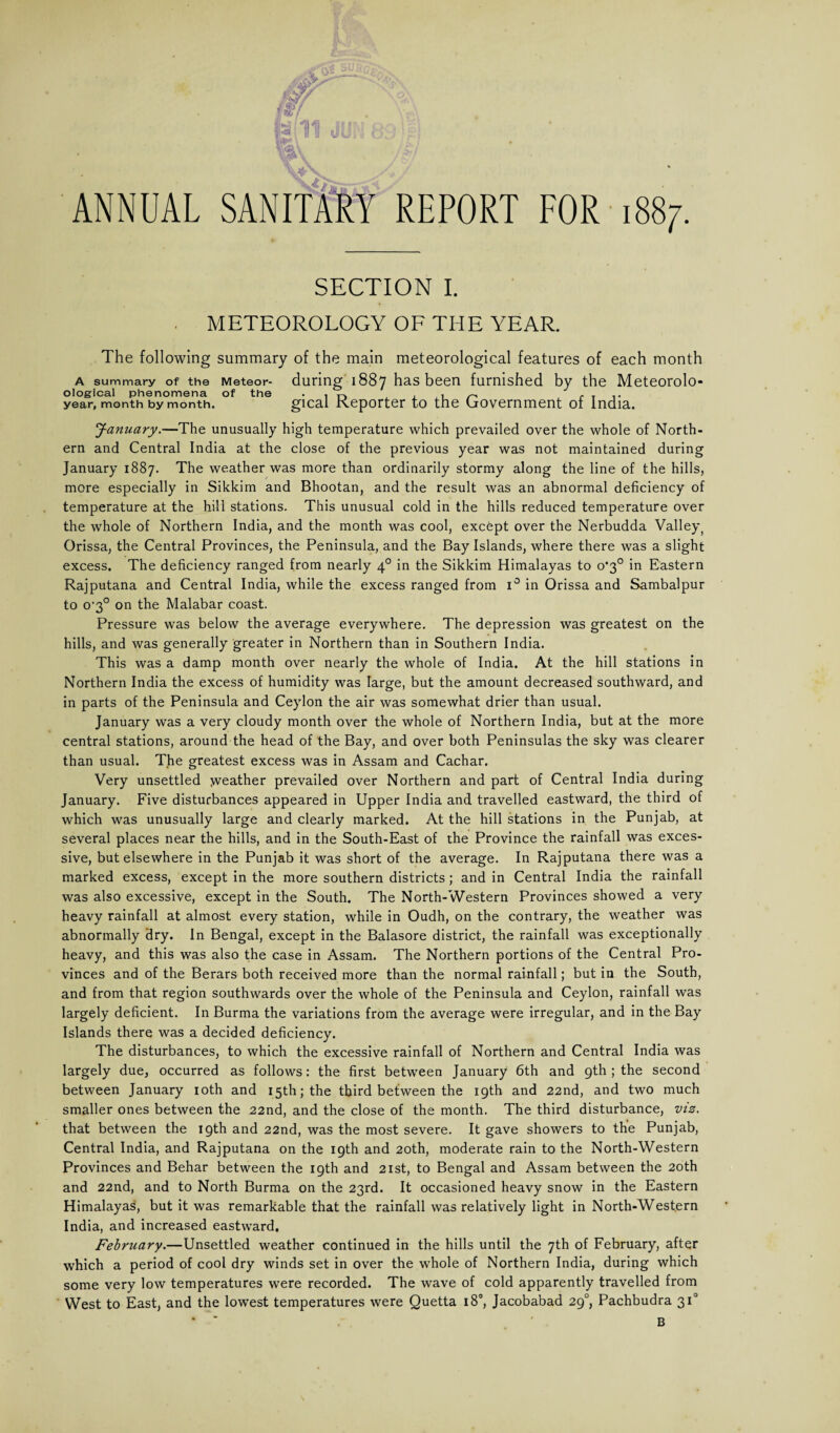 4sssSa ANNUAL SANITARY REPORT FOR i SECTION I. METEOROLOGY OF THE YEAR. The following summary of the main meteorological features of each month a summary of the Meteor- during 1887 has been furnished by the Meteorolo- ological phenomena of the • 1 . . .. year, month by month. gical Reporter to the Government of India. January.—The unusually high temperature which prevailed over the whole of North¬ ern and Central India at the close of the previous year was not maintained during January 1887. The weather was more than ordinarily stormy along the line of the hills, more especially in Sikkim and Bhootan, and the result was an abnormal deficiency of temperature at the hill stations. This unusual cold in the hills reduced temperature over the whole of Northern India, and the month was cool, except over the Nerbudda Valle^^ Orissa, the Central Provinces, the Peninsula, and the Bay Islands, where there was a slight excess. The deficiency ranged from nearly 40 in the Sikkim Himalayas to o‘3° in Eastern Rajputana and Central India, while the excess ranged from i° in Orissa and Sambalpur to 0'3° on the Malabar coast. Pressure was below the average everywhere. The depression was greatest on the hills, and was generally greater in Northern than in Southern India. This was a damp month over nearly the whole of India. At the hill stations in Northern India the excess of humidity was large, but the amount decreased southward, and in parts of the Peninsula and Ceylon the air was somewhat drier than usual. January was a very cloudy month over the whole of Northern India, but at the more central stations, around the head of the Bay, and over both Peninsulas the sky was clearer than usual. The greatest excess was in Assam and Cachar. Very unsettled weather prevailed over Northern and part of Central India during January. Five disturbances appeared in Upper India and travelled eastward, the third of which was unusually large and clearly marked. At the hill stations in the Punjab, at several places near the hills, and in the South-East of the Province the rainfall was exces¬ sive, but elsewhere in the Punjab it was short of the average. In Rajputana there was a marked excess, except in the more southern districts ; and in Central India the rainfall was also excessive, except in the South. The North-Western Provinces showed a very heavy rainfall at almost every station, while in Oudh, on the contrary, the weather was abnormally dry. In Bengal, except in the Balasore district, the rainfall was exceptionally heavy, and this was also the case in Assam. The Northern portions of the Central Pro¬ vinces and of the Berars both received more than the normal rainfall; but in the South, and from that region southwards over the whole of the Peninsula and Ceylon, rainfall was largely deficient. In Burma the variations from the average were irregular, and in the Bay Islands there was a decided deficiency. The disturbances, to which the excessive rainfall of Northern and Central India was largely due, occurred as follows: the first between January 6th and 9th ; the second between January 10th and 15th; the third between the 19th and 22nd, and two much smaller ones between the 22nd, and the close of the month. The third disturbance, viz. that between the 19th and 22nd, was the most severe. It gave showers to the Punjab, Central India, and Rajputana on the 19th and 20th, moderate rain to the North-Western Provinces and Behar between the 19th and 21st, to Bengal and Assam between the 20th and 22nd, and to North Burma on the 23rd. It occasioned heavy snow in the Eastern Himalayas, but it was remarkable that the rainfall was relatively light in North-Western India, and increased eastward. February.—Unsettled weather continued in the hills until the 7th of February, after which a period of cool dry winds set in over the whole of Northern India, during which some very low temperatures were recorded. The wave of cold apparently travelled from West to East, and the lowest temperatures were Quetta 18°, Jacobabad 290, Pachbudra 310 * w . ' B