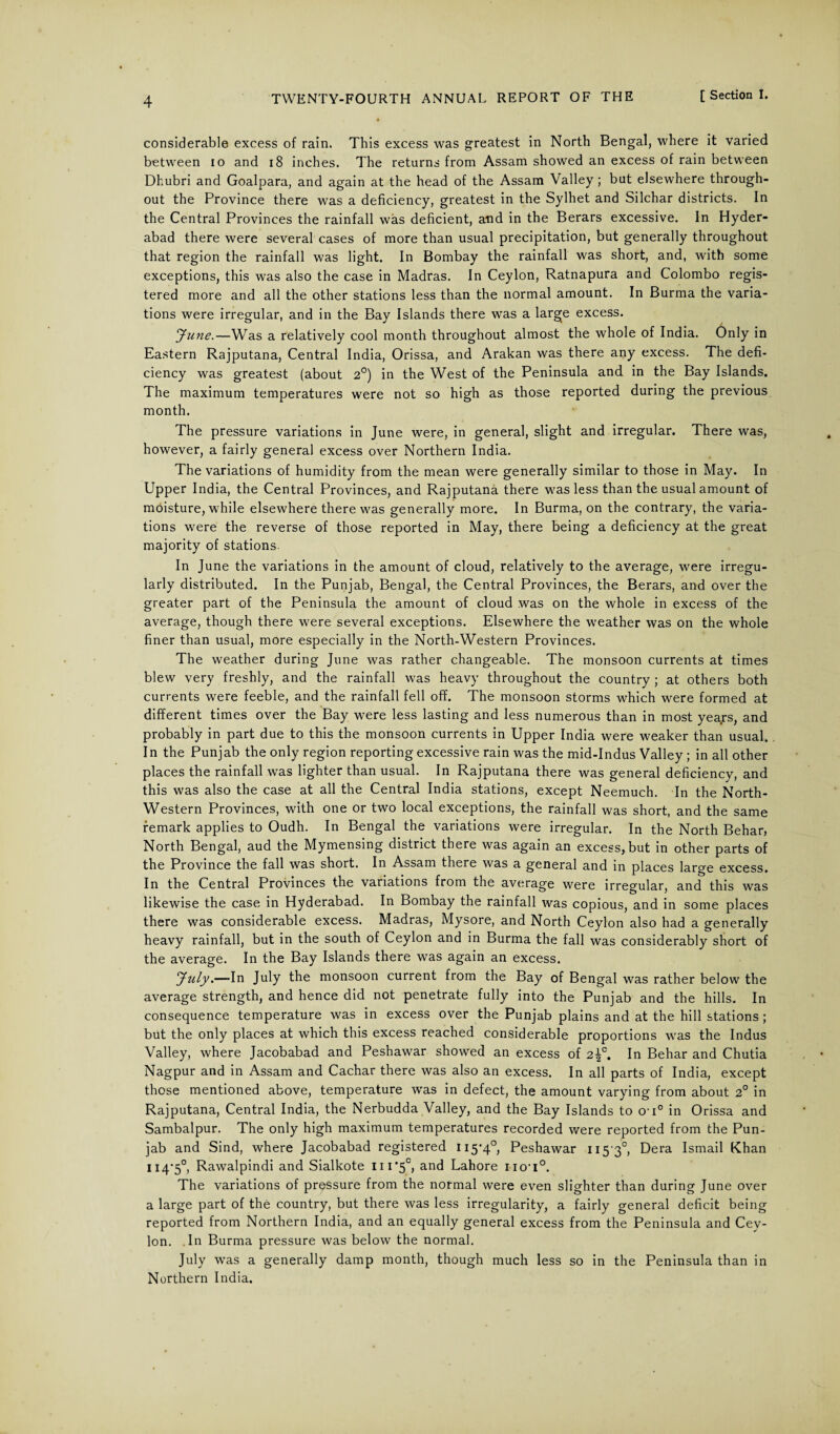 considerable excess of rain. This excess was greatest in North Bengal, where it varied between io and 18 inches. The returns from Assam showed an excess of rain between Dhubri and Goalpara, and again at the head of the Assam Valley; but elsewhere through¬ out the Province there was a deficiency, greatest in the Sylhet and Silchar districts. In the Central Provinces the rainfall was deficient, and in the Berars excessive. In Hyder¬ abad there were several cases of more than usual precipitation, but generally throughout that region the rainfall was light. In Bombay the rainfall was short, and, with some exceptions, this was also the case in Madras. In Ceylon, Ratnapura and Colombo regis¬ tered more and all the other stations less than the normal amount. In Burma the varia¬ tions were irregular, and in the Bay Islands there was a large excess. June.—Was a relatively cool month throughout almost the whole of India. Only in Eastern Rajputana, Central India, Orissa, and Arakan was there any excess. The defi¬ ciency was greatest (about 2°) in the West of the Peninsula and in the Bay Islands. The maximum temperatures were not so high as those reported during the previous month. The pressure variations in June were, in general, slight and irregular. There was, however, a fairly general excess over Northern India. The variations of humidity from the mean were generally similar to those in May. In Upper India, the Central Provinces, and Rajputana there was less than the usual amount of moisture, while elsewhere there was generally more. In Burma, on the contrary, the varia¬ tions were the reverse of those reported in May, there being a deficiency at the great majority of stations In June the variations in the amount of cloud, relatively to the average, were irregu¬ larly distributed. In the Punjab, Bengal, the Central Provinces, the Berars, and over the greater part of the Peninsula the amount of cloud was on the whole in excess of the average, though there were several exceptions. Elsewhere the weather was on the whole finer than usual, more especially in the North-Western Provinces. The weather during June was rather changeable. The monsoon currents at times blew very freshly, and the rainfall was heavy throughout the country ; at others both currents were feeble, and the rainfall fell off. The monsoon storms which were formed at different times over the Bay were less lasting and less numerous than in most years, and probably in part due to this the monsoon currents in Upper India were weaker than usual. In the Punjab the only region reporting excessive rain was the mid-Indus Valley ; in all other places the rainfall was lighter than usual. In Rajputana there was general deficiency, and this was also the case at all the Central India stations, except Neemuch. In the North- Western Provinces, with one or two local exceptions, the rainfall was short, and the same remark applies to Oudh. In Bengal the variations were irregular. In the North Behar, North Bengal, aud the Mymensing district there was again an excess, but in other parts of the Province the fall was short. In Assam there was a general and in places large excess. In the Central Provinces the variations from the average were irregular, and this was likewise the case in Hyderabad. In Bombay the rainfall was copious, and in some places there was considerable excess. Madras, Mysore, and North Ceylon also had a generally heavy rainfall, but in the south of Ceylon and in Burma the fall was considerably short of the average. In the Bay Islands there was again an excess. July.—In July the monsoon current from the Bay of Bengal was rather below the average strength, and hence did not penetrate fully into the Punjab and the hills. In consequence temperature was in excess over the Punjab plains and at the hill stations ; but the only places at which this excess reached considerable proportions was the Indus Valley, where Jacobabad and Peshawar showed an excess of 2\c. In Behar and Chutia Nagpur and in Assam and Cachar there was also an excess. In all parts of India, except those mentioned above, temperature was in defect, the amount varying from about 2° in Rajputana, Central India, the Nerbudda Valley, and the Bay Islands to o-i° in Orissa and Sambalpur. The only high maximum temperatures recorded were reported from the Pun¬ jab and Sind, where Jacobabad registered H5’4°, Peshawar 11530, Dera Ismail Khan 114-5°, Rawalpindi and Sialkote iii'5°, and Lahore no'i0. The variations of pressure from the normal were even slighter than during June over a large part of the country, but there was less irregularity, a fairly general deficit being reported from Northern India, and an equally general excess from the Peninsula and Cey¬ lon. .In Burma pressure was below the normal. July was a generally damp month, though much less so in the Peninsula than in Northern India.
