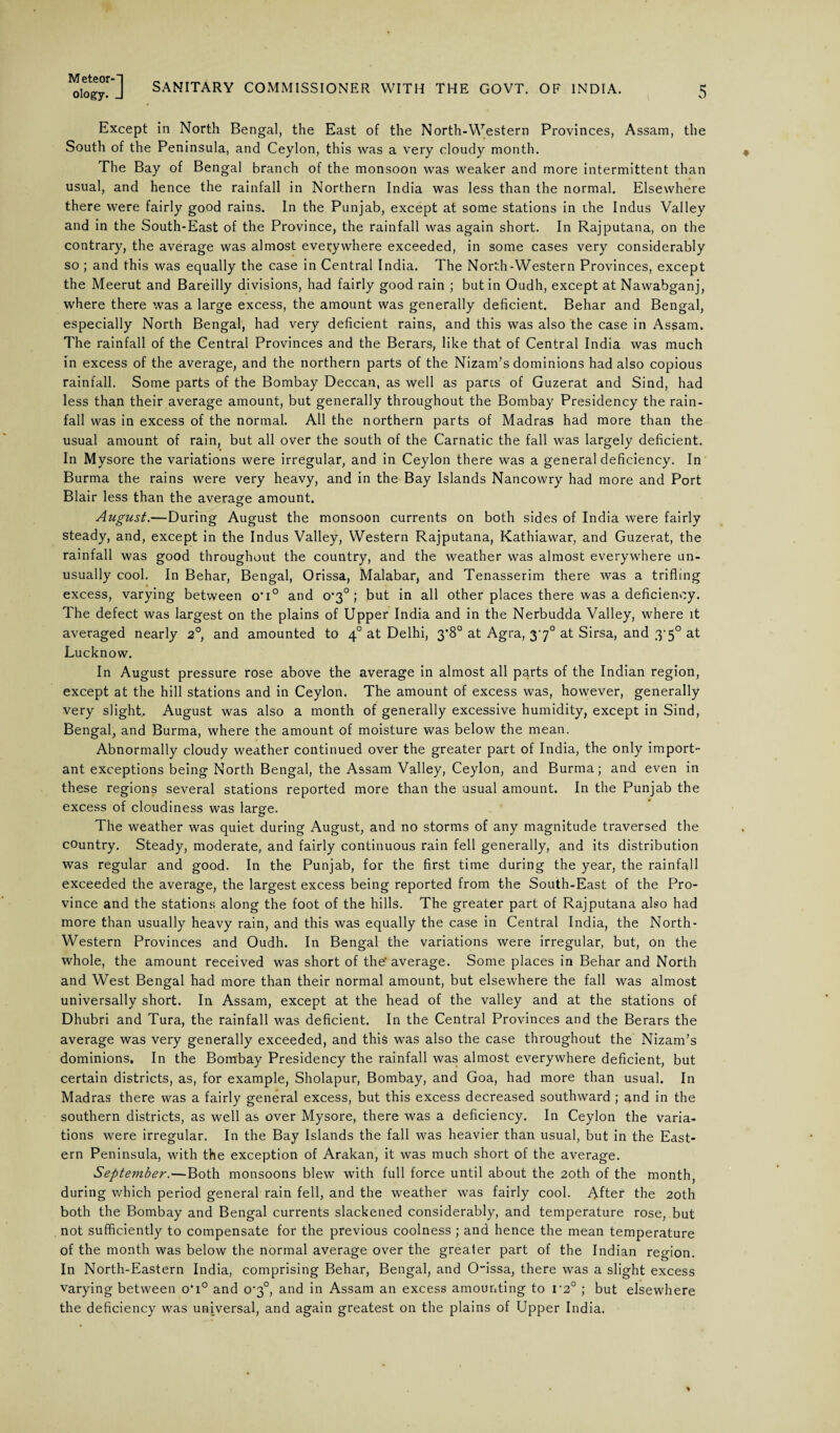 M eteor-H ology. J SANITARY COMMISSIONER WITH THE GOVT. OF INDIA. 5 Except in North Bengal, the East of the North-Western Provinces, Assam, the South of the Peninsula, and Ceylon, this was a very cloudy month. The Bay of Bengal branch of the monsoon was weaker and more intermittent than usual, and hence the rainfall in Northern India was less than the normal. Elsewhere there were fairly good rains. In the Punjab, except at some stations in the Indus Valley and in the South-East of the Province, the rainfall was again short. In Rajputana, on the contrary, the average was almost everywhere exceeded, in some cases very considerably so ; and this was equally the case in Central India. The North-Western Provinces, except the Meerut and Bareilly divisions, had fairly good rain ; but in Oudh, except at Nawabganj, where there was a large excess, the amount was generally deficient. Behar and Bengal, especially North Bengal, had very deficient rains, and this was also the case in Assam. The rainfall of the Central Provinces and the Berars, like that of Central India was much in excess of the average, and the northern parts of the Nizam’s dominions had also copious rainfall. Some parts of the Bombay Deccan, as well as pares of Guzerat and Sind, had less than their average amount, but generally throughout the Bombay Presidency the rain¬ fall was in excess of the normal. All the northern parts of Madras had more than the usual amount of rain, but all over the south of the Carnatic the fall was largely deficient. In Mysore the variations were irregular, and in Ceylon there was a general deficiency. In Burma the rains were very heavy, and in the Bay Islands Nancowry had more and Port Blair less than the average amount. August.—During August the monsoon currents on both sides of India were fairly steady, and, except in the Indus Valley, Western Rajputana, Kathiawar, and Guzerat, the rainfall was good throughout the country, and the weather was almost everywhere un¬ usually cool. In Behar, Bengal, Orissa, Malabar, and Tenasserim there was a trifling excess, varying between o'i° and o'3° ; but in all other places there was a deficiency. The defect was largest on the plains of Upper India and in the Nerbudda Valley, where it averaged nearly 2° and amounted to 40 at Delhi, 3*8° at Agra, 370 at Sirsa, and 3-5° at Lucknow. In August pressure rose above the average in almost all parts of the Indian region, except at the hill stations and in Ceylon. The amount of excess was, however, generally very slight.. August was also a month of generally excessive humidity, except in Sind, Bengal, and Burma, where the amount of moisture was below the mean. Abnormally cloudy weather continued over the greater part of India, the only import¬ ant exceptions being North Bengal, the Assam Valley, Ceylon, and Burma; and even in these regions several stations reported more than the usual amount. In the Punjab the excess of cloudiness was large. The weather was quiet during August, and no storms of any magnitude traversed the country. Steady, moderate, and fairly continuous rain fell generally, and its distribution was regular and good. In the Punjab, for the first time during the year, the rainfall exceeded the average, the largest excess being reported from the South-East of the Pro¬ vince and the stations along the foot of the hills. The greater part of Rajputana also had more than usually heavy rain, and this was equally the case in Central India, the North- Western Provinces and Oudh. In Bengal the variations were irregular, but, on the whole, the amount received was short of the'average. Some places in Behar and North and West Bengal had more than their normal amount, but elsewhere the fall was almost universally short. In Assam, except at the head of the valley and at the stations of Dhubri and Tura, the rainfall was deficient. In the Central Provinces and the Berars the average was very generally exceeded, and this was also the case throughout the Nizam’s dominions. In the Bombay Presidency the rainfall was almost everywhere deficient, but certain districts, as, for example, Sholapur, Bombay, and Goa, had more than usual. In Madras there was a fairly general excess, but this excess decreased southward ; ^nd in the southern districts, as well as over Mysore, there was a deficiency. In Ceylon the varia¬ tions were irregular. In the Bay Islands the fall was heavier than usual, but in the East¬ ern Peninsula, with the exception of Arakan, it was much short of the average. September.—Both monsoons blew with full force until about the 20th of the month, during which period general rain fell, and the weather was fairly cool. After the 20th both the Bombay and Bengal currents slackened considerably, and temperature rose, but not sufficiently to compensate for the previous coolness ; and hence the mean temperature of the month was below the normal average over the greater part of the Indian region. In North-Eastern India, comprising Behar, Bengal, and O'issa, there was a slight excess varying between o'i° and o'3°, and in Assam an excess amounting to i‘2° ; but elsewhere the deficiency was universal, and again greatest on the plains of Upper India.