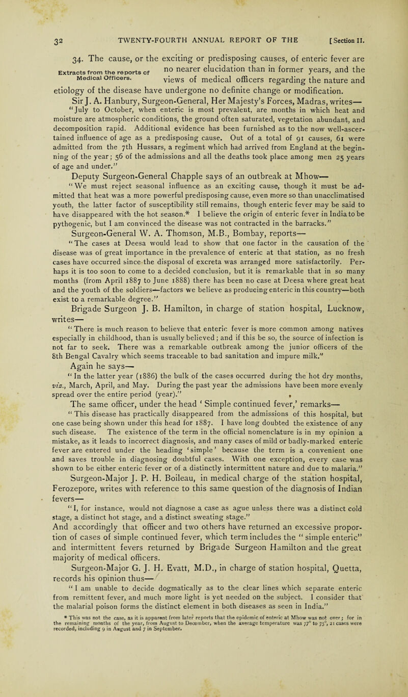 Extracts from the reports cf Medical Officers. 34- The cause, or the exciting or predisposing causes, of enteric fever are no nearer elucidation than in former years, and the views of medical officers regarding the nature and etiology of the disease have undergone no definite change or modification. Sir J. A. Hanbury, Surgeon-General, Her Majesty’s Forces, Madras, writes— “July to October, when enteric is most prevalent, are months in which heat and moisture are atmospheric conditions, the ground often saturated, vegetation abundant, and decomposition rapid. Additional evidence has been furnished as to the now well-ascer¬ tained influence of age as a predisposing cause. Out of a total of 91 causes, 61 were admitted from the 7th Hussars, a regiment which had arrived from England at the begin¬ ning of the year; 56 of the admissions and all the deaths took place among men 25 years of age and under.” Deputy Surgeon-General Chappie says of an outbreak at Mhow— “We must reject seasonal influence as an exciting cause, though it must be ad¬ mitted that heat was a more powerful predisposing cause, even more so than unacclimatised youth, the latter factor of susceptibility still remains, though enteric fever may be said to have disappeared with the hot season.* I believe the origin of enteric fever in India to be pythogenic, but I am convinced the disease was not contracted in the barracks.” Surgeon-General W. A. Thomson, M.B., Bombay, reports— “ The cases at Deesa would lead to show that one factor in the causation of the disease was of great importance in the prevalence of enteric at that station, as no fresh cases have occurred since the disposal of excreta was arranged more satisfactorily. Per¬ haps it is too soon to come to a decided conclusion, but it is remarkable that in so many months (from April 1887 to June 1888) there has been no case at Deesa where great heat and the youth of the soldiers—factors we believe as producing enteric in this country—both exist to a remarkable degree.” Brigade Surgeon J. B. Hamilton, in charge of station hospital, Lucknow, writes— “There is much reason to believe that enteric fever is more common among natives especially in childhood, than is usually believed ; and if this be so, the source of infection is not far to seek. There was a remarkable outbreak among the junior officers of the 8th Bengal Cavalry which seems traceable to bad sanitation and impure milk.” Again he says— “ In the latter year (1886) the bulk of the cases occurred during the hot dry months, viz., March, April, and May. During the past year the admissions have been more evenly spread over the entire period (year).” f The same officer, under the head ‘ Simple continued fever,’ remarks— “ This disease has practically disappeared from the admissions of this hospital, but one case being shown under this head for 1887. I have long doubted the existence of any such disease. The existence of the term in the official nomenclature is in my opinion a mistake, as it leads to incorrect diagnosis, and many cases of mild or badly-marked enteric fever are entered under the heading ‘simple’ because the term is a convenient one and saves trouble in diagnosing doubtful cases. With one exception, every case was shown to be either enteric fever or of a distinctly intermittent nature and due to malaria.” Surgeon-Major J. P. H. Boileau, in medical charge of the station hospital, Ferozepore, writes with reference to this same question of the diagnosis of Indian fevers— “I, for instance, would not diagnose a case as ague unless there was a distinct cold stage, a distinct hot stage, and a distinct sweating stage.” And accordingly that officer and two others have returned an excessive propor¬ tion of cases of simple continued fever, which term includes the “ simple enteric” and intermittent fevers returned by Brigade Surgeon Hamilton and the great majority of medical officers. Surgeon-Major G. J. H. Evatt, M.D., in charge of station hospital, Quetta, records his opinion thus— “ I am unable to decide dogmatically as to the clear lines which separate enteric from remittent fever, and much more light is yet needed on the subject. I consider that the malarial poison forms the distinct element in both diseases as seen in India.” * This was not the case, as it is apparent from later reports that the epidemic of enteric at Mhow was not over; for in the remaining months of the year, from August to December, when the average temperature was 77° to 750, 21 cases were