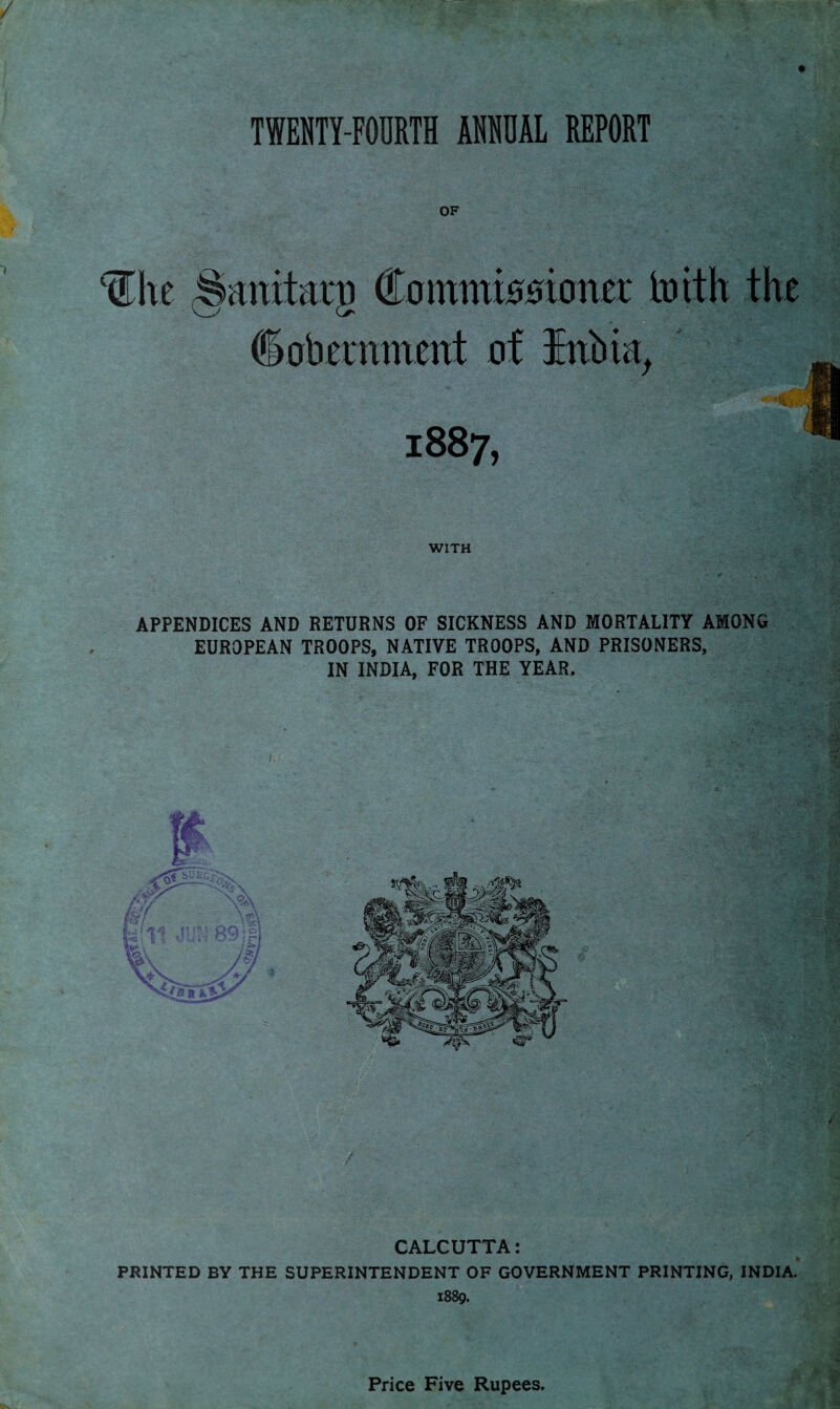 TWENTY-FOURTH ANNUAL REPORT OF Commiooiotter toith the (Sobernmettt of Ittbia, 188 7, Ihe Sanitaro WITH APPENDICES AND RETURNS OF SICKNESS AND MORTALITY AMONG EUROPEAN TROOPS, NATIVE TROOPS, AND PRISONERS, IN INDIA, FOR THE YEAR. CALCUTTA: PRINTED BY THE SUPERINTENDENT OF GOVERNMENT PRINTING, INDIA. 1889. Price Five Rupees.