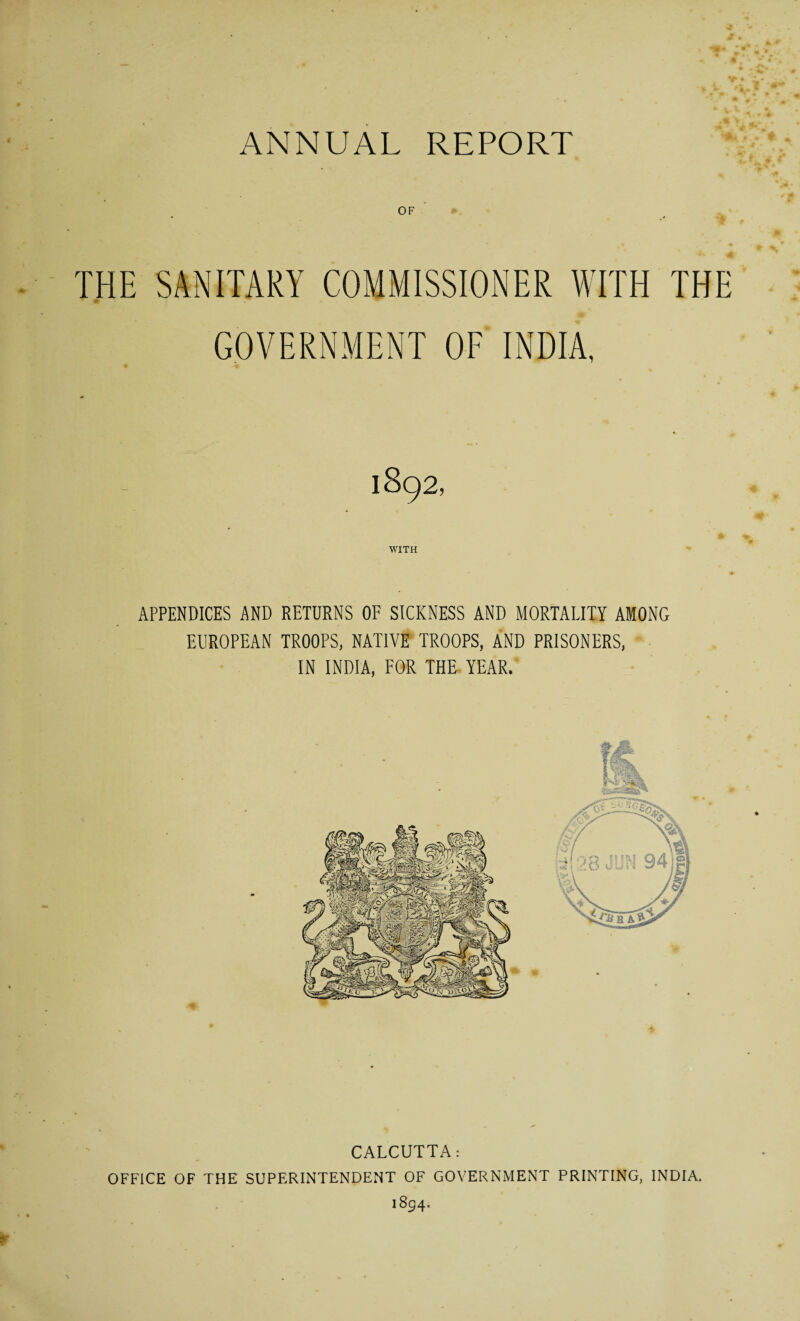 OF THE SANITARY COMMISSIONER WITH THE GOVERNMENT OF INDIA, 1892, WITH APPENDICES AND RETURNS OF SICKNESS AND MORTALITY AMONG EUROPEAN TROOPS, NATIVE TROOPS, AND PRISONERS, IN INDIA, FOR THE YEAR. CALCUTTA: OFFICE OF THE SUPERINTENDENT OF GOVERNMENT PRINTING, INDIA. 1894.