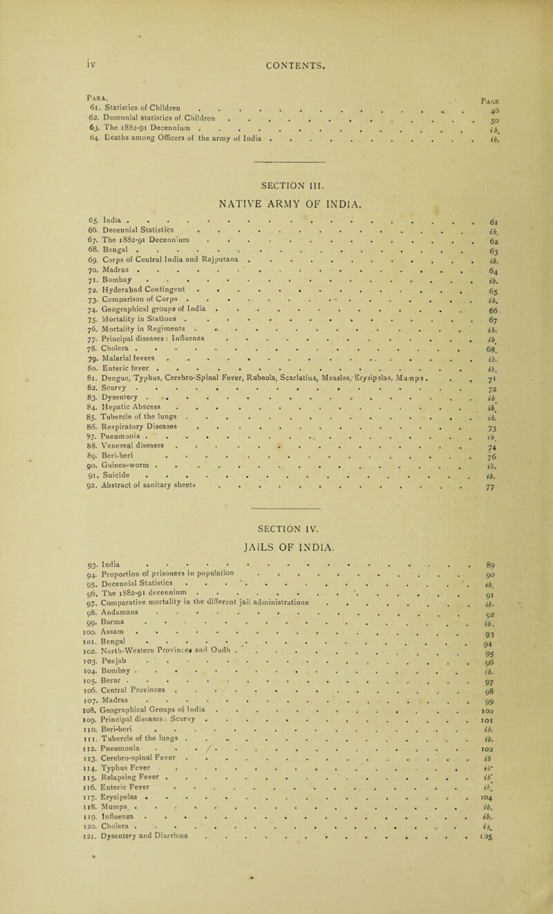 Para. 61. Statistics of Children .... 62. Decennial statistics of Children 6j. The 1882-91 Decennium .... 64. Deaths among Officers of the army of India . Page 46 50 ib. ib. SECTION III. NATIVE ARMY OF INDIA. 6^- India ........ ...... 66. Decennial Statistics .......... 67. The 1882-91 Decennium ... ....... 68. Bengal ...... ....... 69. Corps of Central India and Rajputana . ....... 70. Madras ............. 71. Bombay ............. 72. Hyderabad Contingent ... ....... 73. Comparison of Corps . . . . . . . . • . 74. Geographical groups of India . ........ 75. Mortality in Stations . .......... 76. Mortality in Regiments .......... 77. Principal diseases : Influenza ........ 78* Cholera ............. 79. Malarial fevers . ....... ..... 80. Enteric fever ............ 81. Dengue, Typhus, Cerebro-Spinal Fever, Rubeola, Scarlatina, Measles,'Erysipelas, Mump 82. Scurvy ............ 83. Dysentery ....... ....... 84. Hepatic Abscess ... ........ 85. Tubercle of the lungs ... ........ 86. Respiratory Diseases . . ........ 87. Pneumonia ..... ......... 88. Venereal diseases ... ........ 89. Beri-beri .... ........ 90. Guinea-worm . . .......... 91. Suicide ......... .... 92. Abstract of sanitary sheets ......... . 61 ib. 62 63 ib. 64 ib. 65 ib. 66 67 ib. ib 68. ib. ib. 71 72 ib ib. ib. 73 ib, 74 76 ib. ib. 77 SECTION IV. JAILS OF INDIA. 93- 94. 95. 96. 97. 98. 99. 100. 101. 102. 103. 104. 105. 106. 107. 108. 109. 110. 111. I 12. 113- 114. US- 116. 117. 118. 119. 120. 121. India ........ Proportion of prisoners in population Decennial Statistics ...... The 1S82-91 decennium ...... Comparative mortality in the different jail administration Andamans .... .... Burma ........ Assam ......... Bengal ........ North-Western Provinces and Oudh .... Punjab ........ Bombay ......... Berar ......... Central Provinces ....... Madras ........ Geographical Groups of India ..... Principal diseases : Scurvy ..... Beri-beri ........ Tubercle of the lungs . ..... Pneumonia ........ Cerebro-spinal Fever ...... Typhus Fever ....... Relapsing Fever ....... Enteric Fever ....... Erysipelas ........ Mumps ......... Influenza ........ Cholera ......... Dysentery and Diarrhoea ..... 89 90 ib. 91 ib. 92 ib. 93 94 95 96 ib. 97 98 99 100 101 ib. ib. 102 ib ib* ib’ ib. 104 ib. ib. O. 135