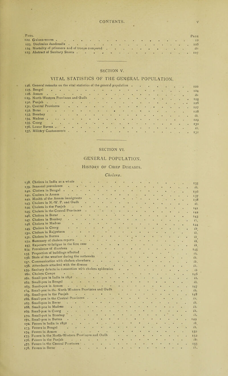 Para. pAGS 122. Guinea-worm ... 123. Dochmius duodenalis ............... io5 124. Mortality of prisoners and of troops compared .......... ib- 125. Abstract of Sanitary Sheets .............. 107 SECTION V. VITAL STATISTICS OF THE GENERAL POPULATION. 126. General remarks on the vital statistics of the general population 127. Bengal .......... 128. Assam . . 129. North-Western Provinces and Gadh . , . . 130. Punjab .......... 131. Central Provinces ........ 232, Berai ........ o- 133. Bombay .......... 134. Madras ... ....... 135. Coorg.. 136. Lower Burma ......... 137. Military Cantonments ........ 122 . 124 ib• 125 . 126 . 127 1 28 . ib. 129 130 ib. 131 SECTION VI. GENERAL POPULATION. History of Chief Diseases. Cholera. 238. Cholera in India as a whole .... 539. Seasonal prevalence ...... 140. Cholera in Bengal ...... 141. Cnolera in Assam ... ... 142. Health of the Assam immigrants 143- Cholera in N.-W. P. and Oudh .... 144. Cholera in the Punjab ..... 145. Cholera in the Central Provinces . . 146. Cholera in Berar ...... 147. Cholera in Bombay ...... 148. Cholera in Madras ..... 149. Chelera in Coorg ...... 150. Cholera in Rajputana ..... 151. Cholera in Burma. 152. Summary of cholera reports . . 153. Exposure to fatigue in the first case J24, Prevalence of diarrhoea ..... 155 Proportion of buildings affected .... 156. State of the weather during the outbreaks 137. Communication with cholera elsewhere . . . 1S8. Attendants attacked with the disease S59- Sanitary defects in connection with cholera epidemics 160. Cholera Camps ...... 161. Small-pox in India in 1892 ..... 162. Small-pox in Bengal ..... 163. Small-pox in Assam ...... 164. Small-pox in the North-Western Provinces and Oudh 165. Small-pox in the Punjab. 166. Small-pox in the Central Provinces . 167. Small-pox in Berar. 168. Small-pox in Madras ..... 169. Small-pox in Coorg ..... 170. Small-pox in Bombay '.-••• 171. Small-pox in Burma . . . • • 172. Fevers in India in 1892 , . , • . 173. Fevers in Bengal . • • 174. Fevers in Assam ...... 175. Fevers in the North-Western Provinces and Oudh 176. Fevers in the Punjab ..... j77. Fevers in the Central Provinces 178. Fevers in Berar ...... o 13s ib. 136 137 138 ib. 141 142 M3 ihm 144 ibt ib. ib ib. ib. M5 ib. ib. ib. ib. ib 145 ib. ib. 147 ib. 148 io. ib. ib. ib. ■ib. M9 ib' ib. 150 152 ib- M3 ib.