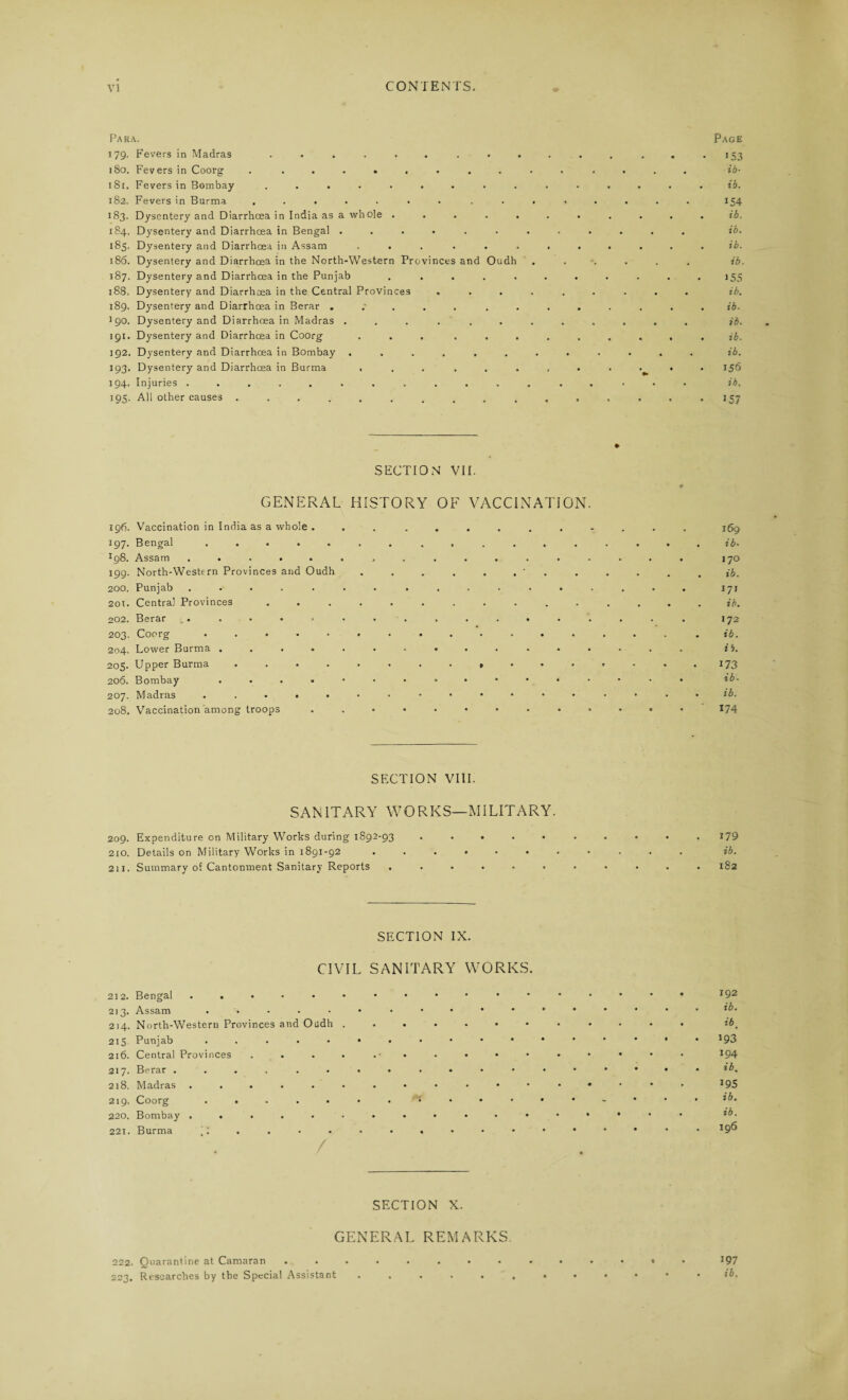 Para. 179. Fevers in Madras ......... 180. Fevers in Coorg . ......... 18r. Fevers in Bombay ......... 182. Fevers in Burma ....... . . . 183. Dysentery and Diarrhoea in India as a whole ..... 184. Dysentery and Diarrhoea in Bengal ....... 185. Dysentery and Diarrhoea in Assam ...... 186. Dysentery and Diarrhoea in the North-Western Provinces and Oudh 187. Dysentery and Diarrhoea in the Punjab ..... 188. Dysentery and Diarrhoea in the Central Provinces . . . . 189. Dysentery and Diarrhoea in Berar . . '90. Dysentery and Diarrhoea in Madras ....... 191. Dysentery and Diarrhoea in Coorg ... ... 192. Dysentery and Diarrhoea in Bombay ....... 193. Dysentery and Diarrhoea in Burma ...... 194. Injuries ............ 195. All other causes .......... Page • 153 ib- . ib. 154 . ib. ib. . ib. ib. 155 ib. . ib¬ id. . ib. ib. . 156 ib. • J57 SECTION VII. GENERAL HISTORY OF VACCINATION. ig6. Vaccination in India as a whole . 197. Bengal ..... *98. Assam ..... 199. North-Western Provinces and Oudh 200. Punjab ..... 201. Centra] Provinces 202. Berar 203. Coorg ..... 204. Lower Burma .... 205. Upper Burma .... 206. Bombay .... 207. Madras ..... 208. Vaccination among troops SECTION VIII. SANITARY WORKS—MILITARY. 209. Expenditure on Military Works during 1S92-93 ..... 210. Details on Military Works in 1891-92 ...... 211. Summary of Cantonment Sanitary Reports ...... 169 ib. 170 ib. 171 ib. 172 ib. i 4. 173 ib. ib. 174 179 ib. 182 SECTION IX. CIVIL SANITARY WORKS. 212. Bengal ...... 213. Assam ..... 214. North-Western Provinces and Oudh . 215 Punjab ..... 216. Central Provinces .... 217. Berar ...... 218. Madras ...... 219. Coorg ..... 220. Bombay ...... 221. Burma j; . . SECTION X. GENERAL REMARKS 222. Quarantine at Camaran J97 223. Researches by the Special Assistant. , . 192 ib. ib. 193 194 ib. 195 ib. ib. 196