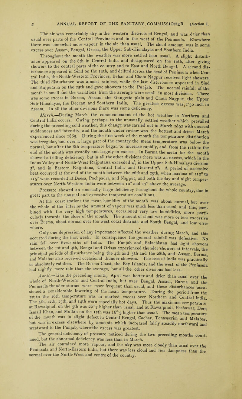 The air was remarkably dry in the western districts of Bengal, and was drier than usual over parts of the Central Provinces and in the west of the Peninsula. Elsewhere there was somewhat more vapour in the air than usual. The cloud amount was in some excess over Assam, Bengal, Orissa, the Upper Sub-Himalayas and Southern India. Throughout the month the weather was more settled than usual. A slight disturb¬ ance appeared on the 8th in Central India and disappeared on the loth, after giving showers to the central parts of the country and to East and North Bengal. A second dis¬ turbance appeared in Sind on the ioth, and drifted across the head of Peninsula when Cen¬ tral India, the North-Western Provinces, Behar and Chota Nagpur received light showers. The third disturbance was almost rainless, while the last disturbance appeared in Sind and Rajputana on the 25th and gave showers to the Punjab. The normal rainfall of the month is small a'nd the variations from the average were small in most divisions. There was some excess in Burma, Assam, the Gangetic plain and Chota Nagpur, the Upper Sub-Himalayas, the Deccan and Southern India. The greatest excess was^i^o inch in Assam. In all the other divisions there was some deficiency. March.—During March the commencement of the hot weather in Northern and Central India occurs. Owing, perhaps, to the unusually settled weather which prevailed during the preceding cold weather, this change was carried out in March 1(892 with unusual suddenness and intensity, and the month under review was the hottest and driest March experienced since 1865. During the first week of the month the temperature distribution was irregular, and over a large part of the country the mean temperature was below the normal, but after the 8th temperature began to increase rapidly, and from the nth to the end of the month was steadily and largely in excess. In Burma the mean for the month showed a trifling deficiency, but in all the other divisions there was an excess, which in the Indus Valley and North-West Rajputana exceeded 4° in the'Upper Sub-Himalaya division 30, and in Eastern Rajputana, Central India and Guzerat 20. A period of excessive heat occurred at the end of the month between the 26th and 29th, when maxima of 112° to 1150 were recorded at Deesa, Pachpadra and Nagpur, and both the day and night temper¬ atures over North-Western India were between io° and 170 above the average. Pressure showed an unusually large deficiency throughout the whole country, due in great part to the unusual and excessive temperature conditions. At the coast stations the mean humidity of the month was about normal, but over the whole of the interior the amount of vapour was much less than usual, and this com¬ bined with the very high temperatures, occasioned very low humidities, more parti¬ cularly towards the close of the month. The amount of cloud was more or less excessive over Burma, about normal over the west coast districts and South Bengal, and low else¬ where. » Only one depression of any importance affected the weather during March, and this occurred during the first week. In consequence the general rainfall was defective. No rain fell over five-sixths of India. The Punjab and Baluchistan had light showers between the 1st and 4th, Bengal and Orissa experienced thunder showers at intervals the principal periods of disturbance being the 4th and 5 th and the 28th, and Assam, Burma and Malabar also received occasional thunder showers. The rest of India was practically or absolutely rainless. The Burma Coast, the Bay Islands, and the west of the Peninsula had slightly more rain than the average, but all the other divisions had less. April.—Like the preceding month, April was hotter and drier than usual over the whole of North-Western and Central India, but over Bengal, Assam, Burma and the Peninsula thunder-storms were more frequent than usual, and these disturbances occa¬ sioned a considerable lowering of the mean temperature. During the period from the ist to the 16th temperature was in marked excess over Northern and Central India. The 5th, 12th, 13th, and 14th were especially hot days. Thus the maximum temperature at Rawalpindi on the 5th was 22q-j higher than usual, and at Rawalpindi, Peshawar, Dera Ismail Khan, and Multan on the 12th was i6°*3 higher than usual. The mean temperature of the month was in slight defect in Central Bengal, Cachar, Tenasserim and Malabar, but was in excess elsewhere by amounts which increased fairly steadily northward and westward to the Punjab, where the excess was greatest. The general deficiency of pressure noticed during the two preceding months conti¬ nued, but the abnormal deficiency was less than-in March. The air contained more vapour, and the sky was more cloudy than usual over the Peninsula and North-Eastern India, but there was less cloud and less dampness than the normal over the North-West and centre of the country.