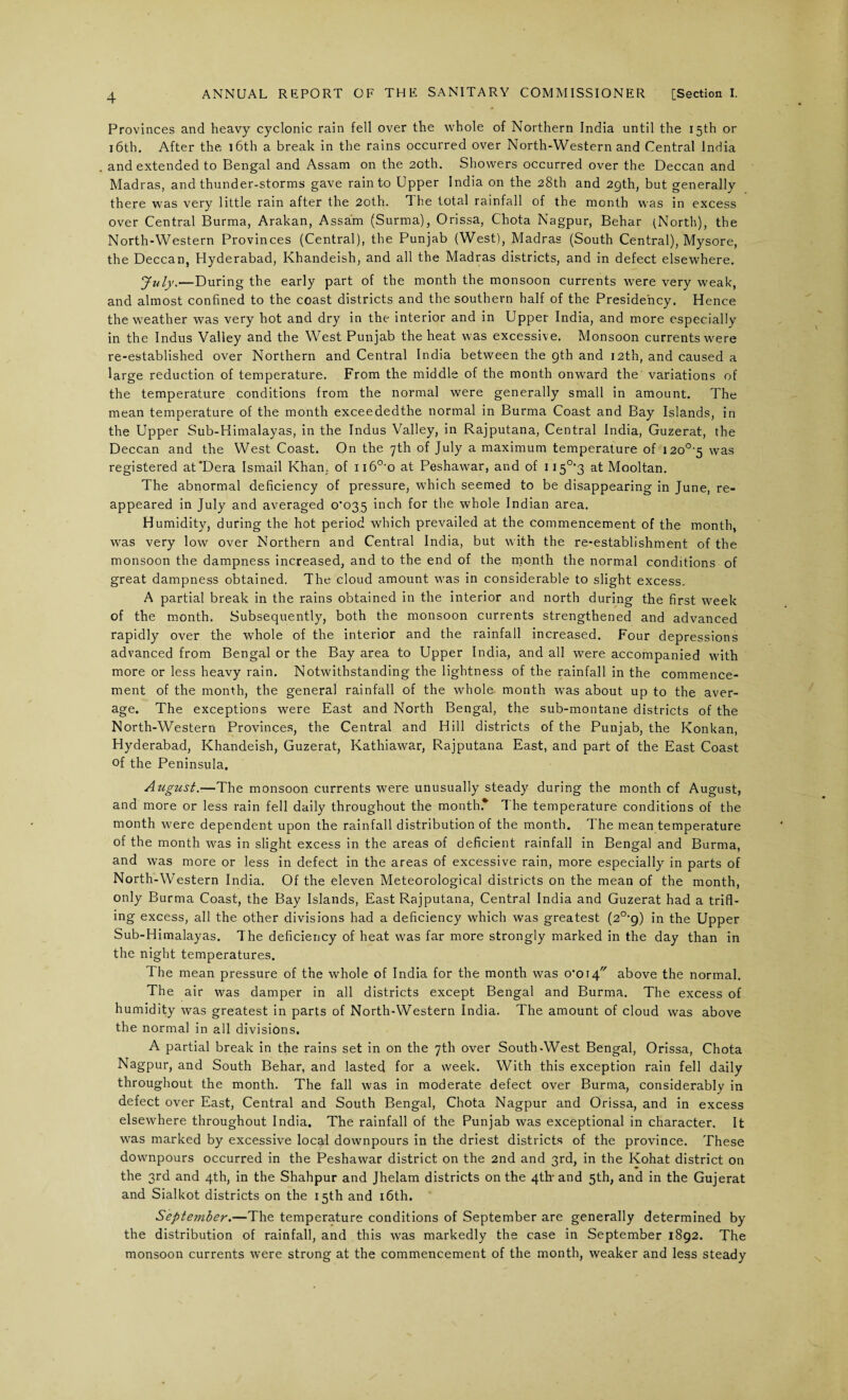 Provinces and heavy cyclonic rain fell over the whole of Northern India until the 15th or 16th. After the 16th a break in the rains occurred over North-Western and Central India and extended to Bengal and Assam on the 20th. Showers occurred over the Deccan and Madras, and thunder-storms gave rain to Upper India on the 28th and 29th, but generally there was very little rain after the 20th. The total rainfall of the month was in excess over Central Burma, Arakan, Assam (Surma), Orissa, Chota Nagpur, Behar (North), the North-Western Provinces (Central), the Punjab (West), Madras (South Central), Mysore, the Deccan, Hyderabad, Khandeish, and all the Madras districts, and in defect elsewhere. July.—During the early part of the month the monsoon currents were very weak, and almost confined to the coast districts and the southern half of the Presidency. Hence the weather was very hot and dry in the interior and in Upper India, and more especially in the Indus Valley and the West Punjab the heat was excessive. Monsoon currents were re-established over Northern and Central India between the 9th and 12th, and caused a large reduction of temperature. From the middle of the month onward the variations of the temperature conditions from the normal were generally small in amount. The mean temperature of the month exceededthe normal in Burma Coast and Bay Islands, in the Upper Sub-Himalayas, in the Indus Valley, in Rajputana, Central India, Guzerat, the Deccan and the West Coast. On the 7th of July a maximum temperature of I20°'5 was registered at'Dera Ismail Khan, of n60-o at Peshawar, and of 115°‘3 at Mooltan. The abnormal deficiency of pressure, which seemed to be disappearing in June, re¬ appeared in July and averaged 0*035 inch for the whole Indian area. Humidity, during the hot period which prevailed at the commencement of the month, was very low over Northern and Central India, but with the re-establishment of the monsoon the dampness increased, and to the end of the month the normal conditions of great dampness obtained. The cloud amount was in considerable to slight excess. A partial break in the rains obtained in the interior and north during the first week of the month. Subsequently, both the monsoon currents strengthened and advanced rapidly over the whole of the interior and the rainfall increased. Four depressions advanced from Bengal or the Bay area to Upper India, and all were accompanied with more or less heavy rain. Notwithstanding the lightness of the rainfall in the commence¬ ment of the month, the general rainfall of the whole month was about up to the aver¬ age. The exceptions were East and North Bengal, the sub-montane districts of the North-Western Provinces, the Central and Hill districts of the Punjab, the Konkan, Hyderabad, Khandeish, Guzerat, Kathiawar, Rajputana East, and part of the East Coast of the Peninsula. August.—The monsoon currents were unusually steady during the month of August, and more or less rain fell daily throughout the month* The temperature conditions of the month were dependent upon the rainfall distribution of the month. The mean temperature of the month was in slight excess in the areas of deficient rainfall in Bengal and Burma, and was more or less in defect in the areas of excessive rain, more especially in parts of North-Western India. Of the eleven Meteorological districts on the mean of the month, only Burma Coast, the Bay Islands, East Rajputana, Central India and Guzerat had a trifl¬ ing excess, all the other divisions had a deficiency which was greatest (2°*g) in the Upper Sub-Himalayas. The deficiency of heat was far more strongly marked in the day than in the night temperatures. The mean pressure of the whole of India for the month was o'oi4 above the normal. The air was damper in all districts except Bengal and Burma. The excess of humidity was greatest in parts of North-Western India. The amount of cloud was above the normal in all divisions. A partial break in the rains set in on the 7th over South-West Bengal, Orissa, Chota Nagpur, and South Behar, and lasted for a week. With this exception rain fell daily throughout the month. The fall was in moderate defect over Burma, considerably in defect over East, Central and South Bengal, Chota Nagpur and Orissa, and in excess elsewhere throughout India. The rainfall of the Punjab was exceptional in character. It was marked by excessive local downpours in the driest districts of the province. These downpours occurred in the Peshawar district on the 2nd and 3rd, in the Kohat district on the 3rd and 4th, in the Shahpur and Jhelam districts on the 4th- and 5th, and in the Gujerat and Sialkot districts on the 15th and 16th. September.—The temperature conditions of September are generally determined by the distribution of rainfall, and this was markedly the case in September 1892. The monsoon currents were strong at the commencement of the month, weaker and less steady