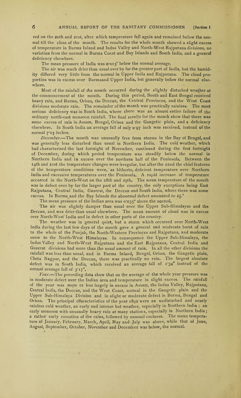 red on the 20th and 21st, after which temperature fejl again and remained below the nor¬ mal till the close of the month. The results for the whole month showed a slight excess of temperature in Burma Inland and Indus Valley and North-West Rajputana divisions, no variation from the normal in Burma Coast and Bay Islands and South India, and a general deficiency elsewhere. The mean pressure of India was o’ois below the normal average. The air was much drier than usual over by far the greater part of India, but the humid¬ ity differed very little from the normal in Upper India and Rajputana. The cloud pro¬ portion was in excess over Burmaand Upper India, but generally below the normal else¬ where. Most of the rainfall of the month occurred during the slightly disturbed weather at the commencement of the month. During this period, South and East Bengal received heavy rain, and Burma, Orissa, the Deccan, the Central Provinces, and the West Coast divisions moderate rain. The remainder of the month was practically rainless. The most serious deficiency was in South India, where there was an almost entire failure of the ordinary north-east monsoon rainfall. The final results for the month show that there was some excess of rain in Assam, Bengal, Orissa and the Gangetic plain, and a deficiency elsewhere. In South India an average fall of only 0 97 inch was received, instead of the normal 7*15 inches. December.—The month was unusually free from storms in the Bay of Bengal, and was generally less disturbed than usual in Northern India. The cold weather, which had characterised the last fortnight of November, continued during the first fortnight of December, during which period temperature was steadily below the normal in Northern India and in excess over the northern half of the Peninsula. Between the 14th and 21st the temperature changes were irregular, but after the 22nd the chief features of the temperature conditions were, as hitherto, deficient temperature over Northern India and excessive temperatures over the Peninsula. A rapid increase of temperature occurred in the North-West on the 28th and 29th. The mean temperature of the month was in defect over by far the larger part of the country, the only exceptions being East Rajputana, Central India, Guzerat, the Deccan and South India, where there was some excess. In Burma and the Bay Islands the abnormal defect amounted to 2^° The mean pressure of the Indian area was o‘o35 above the normal, The air was slightly damper than usual over the Upper Sub-Himalayas and the Deccan, and was drier than usual elsewhere. The mean amount of cloud was in excess over North-West India and in defect in other parts of the country. The weather was in general quiet, but a storm which occurred over North-West India during the last few days of the month gave a general and moderate burst of rain to the whole of the Punjab, the North-Western Provinces and Rajputana, and moderate snow to the North-West Himalayas. In consequence the Upper Sub-Himalaya, the Indus Valley and North-West Rajputana and the East Rajputana, Central India and Guzerat divisions had more than .the usual amount of rain. In all the other divisions the rainfall wTas less than usual, and in Burma Inland, Bengal, Orissa, the Gangetic plain, Chota Nagpur, and the Deccan, there was practically no rain. The largest absolute defect was in South India, which received an average fall of I'34- instead of the normal average fall of 3'17, Year.—The preceding data show that on the average of the whole year pressure was in moderate defect over the Indian area and temperature in slight excess. The rainfall of the year was more or less largely in excess in Assam, the Indus Valley, Rajputana, Central India, the Deccan, and the West Coast, normal in the Gangetic plain and the Upper Sub-Himalaya Division and in slight or moderate defect in Burma, Bengal and Orissa. The principal characteristics of the year 1892 were an undisturbed and nearly rainless cold weather, an early and intense hot weather, especially in Northern India ; an early monsoon with unusually heavy rain at many stations, especially in Northern India; a rather early cessation of the rains, followed by unusual coolness. The mean tempera¬ ture of January, February, March, April, May and July was above, while that of June, August, September, October, November and December was below, the normal.