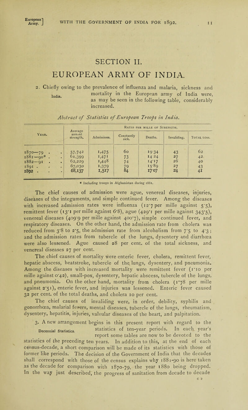 Army. J WITH THE GOVERNMENT OF INDIA FOR 1892. I I SECTION II. EUROPEAN ARMY OF INDIA. 2. Chiefly owing to the prevalence of influenza and malaria, sickness and lndia mortality in the European army of India were, as may be seen in the following table, considerably increased. Abstract of Statistics of European Troops in India. Year. Average annual strength. Ratio per mille of Strength. Admissions. Constantly sick. Deaths. Invaliding. Total loss. 1870—79 57.742 U475 60 1934 43 62 1881—90* , 61,399 x,471 73 14 24 27 42. 1882 — 91 62,229 1,448 74 I4‘I7 26 40 1891 . 67,030 E379 79 i5-89 27 43 1892 . 68,137 1,517 84 1707 24 41 * Including troops in Afghanistan during 1881. The chief causes of admission were ague, venereal diseases, injuries, diseases of the integuments, and simple continued fever. Among the diseases with increased admission rates were influenza (12*7 per mille against 5• 5), remittent fever (13*1 per mille against 6*8), ague (429*1 per mille against 343*5), venereal diseases (409^9 per mille against 400*7), simple continued fever, and respiratory diseases. On the other hand, the admission rate from cholera was reduced from 3*8 to 2*5, the admission rate from alcoholism from 7*5 to 4*3 ; and the admission rates from tubercle of the lungs, dysentery and diarrhoea were also lessened. Ague caused 28 per cent, of the total sickness, and venereal diseases 27 per cent. The chief causes of mortality were enteric fever, cholera, remittent fever, hepatic abscess, heatstroke, tubercle of the lungs, dysentery, and pneumonia. Among the diseases with increased mortality were remittent fever (1*10 per mille against 0*42), small-pox, dysentery, hepatic abscess, tubercle of the lungs, and pneumonia. On the other hand, mortality from cholera (1*78 per mille against 2*51), enteric fever, and injuries was lessened. Enteric fever caused 32 per cent, of the total deaths, and cholera 10 per cent. The chief causes of invaliding were, in order, debility, syphilis and gonorrhoea, malarial fevers, mental diseases, tubercle of the lungs, rheumatism, dysentery, hepatitis, injuries, valvular diseases of the heart, and palpitation. 3. A new arrangement begins in this present report with regard to the Decennial Statistics. statistics of ten-year periods. In each year’s report some tables are now to be devoted to the statistics of the preceding ten years. In addition to this, at the end of each census-decade, a short comparison will be made of its statistics with those of former like periods. The decision of the Government of India that the decades shall correspond with those of the census explains why 1881-90 is here taken as the decade for comparison with 1870-79, the year 1880 being dropped. In the way just described, the progress of sanitation from decade to decade