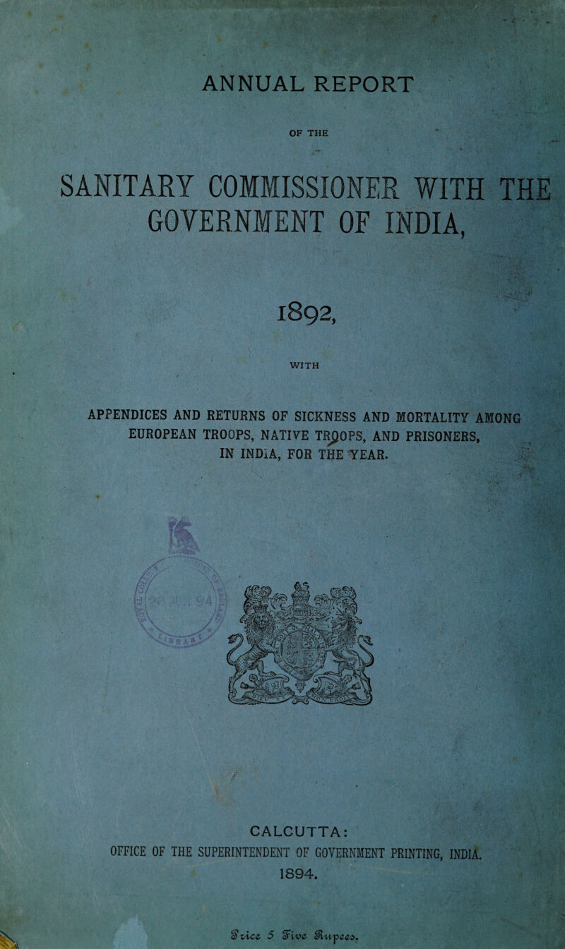 ANNUAL REPORT OF THE SANITARY COMMISSIONER WITH THE GOVERNMENT OF INDIA, 1892, WITH APPENDICES AND RETURNS OF SICKNESS AND MORTALITY AMONG EUROPEAN TROOPS, NATIVE TROOPS, AND PRISONERS, IN INDIA, FOR THE YEAR. V CALCUTTA: OFFICE OF THE SUPERINTENDENT OF GOVERNMENT PRINTING, INDIA. 1894. Qixcz 5 ffive cRuvees.