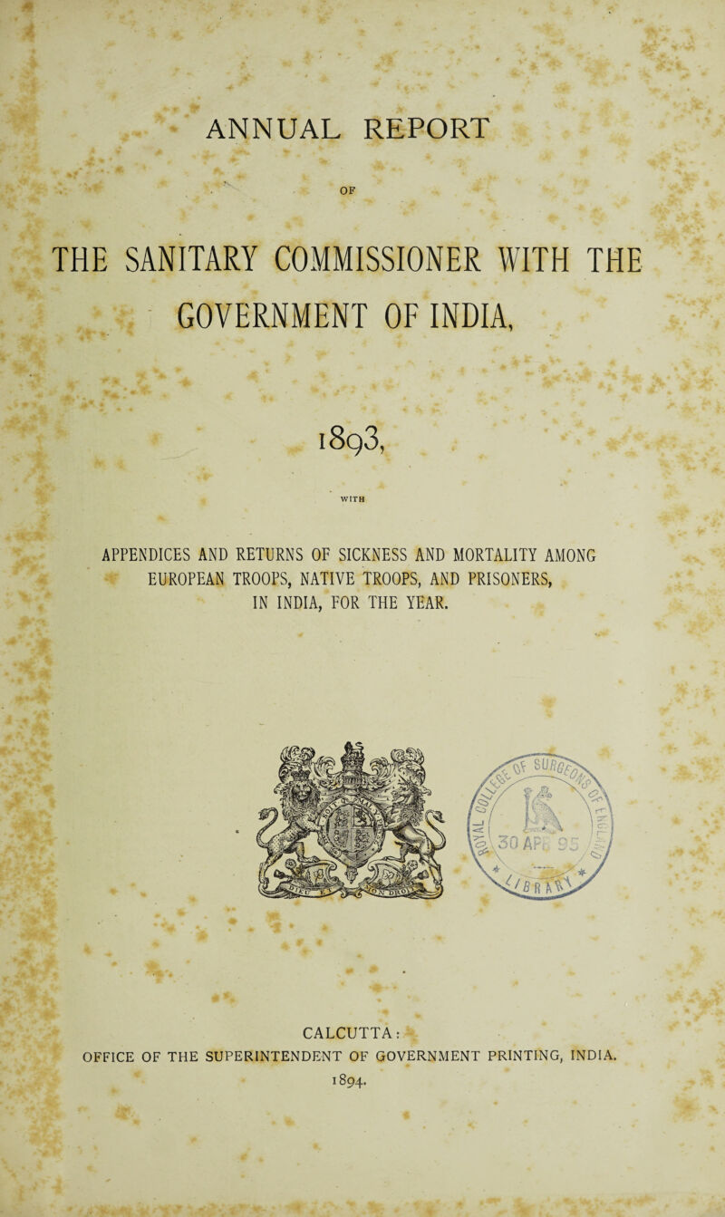 ANNUAL REPORT OF THE SANITARY COMMISSIONER WITH THE GOVERNMENT OF INDIA, 1893, WITH APPENDICES AND RETURNS OF SICKNESS AND MORTALITY AMONG EUROPEAN TROOPS, NATIVE TROOPS, AND PRISONERS, IN INDIA, FOR THE YEAR. CALCUTTA: OFFICE OF THE SUPERINTENDENT OF GOVERNMENT PRINTING, INDIA. 1894.