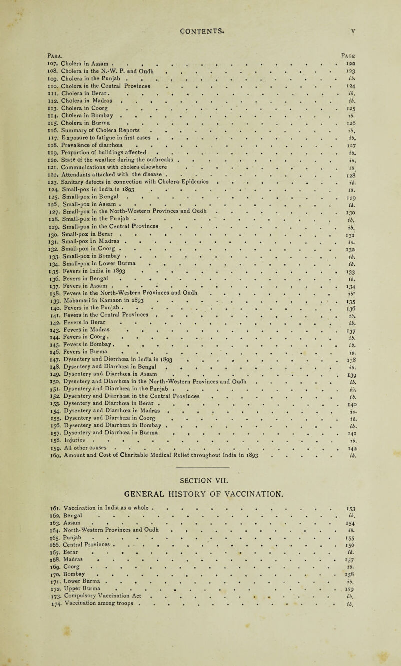 108. log. ii3 114. Para. 107. Cholera in Assam Cholera in the N.-W. P. and Oudh ..... Cholera in the Punjab ........ no. Cholera in the Central Provinces ..... III. Cholera in Berar. ....... 1x2. Cholera in Madras ........ Cholera in Coorg . . . . . . . Cholera in Bombay ........ 115. Cholera in Burma ...... . . 116. Summary of Cholera Reports ...... 117. Exposure to fatigue in first cases ...... 118. Prevalence of diarrhoea ....... 119. Proportion of buildings affected ...... 120. State of the weather during the outbreaks .... 121. Communications with cholera elsewhere .... 122. Attendants attacked with the disease ..... 123. Sanitary defects in connection with Cholera Epidemics . . 124. Small-pox in India in 1893 . . . 125. Small-pox in Bengal ........ 126. Small-pox in Assam ........ 127. Small-pox in the North-Western Provinces and Oudh 128. Small-pox in the Punjab ....... 129. Small-pox in the Central Provinces ..... 130. Small-pox in Berar ........ 131. Small-pox in Madras ........ 132. Small-pox in Coorg ........ 133. Small-pox in Bombay ........ 134. Small-pox in Lower Burma ...... I 35. Fevers in India in 1893 ....... 136. Fevers in Bengal ........ 137. Fevers in Assam ......... 138. Fevers in the North-Western Provinces and Oudh 139. Mahamari in Kamaon in 1893 ...... 140. Fevers in the Punjab ........ 141. Fevers in the Central Provinces ...... 142. Fevers in Berar ........ 143. Fevers in Madras ........ 144. Fevers in Coorg.. 145. Fevers in Bombay. 146. Fevers in Burma ........ 147. Dysentery and Diarrhoea in India in 1893 .... 148. Dysentery and Diarrhoea in Bengal ..... 149. Dysentery and Diarrhoea in Assam ..... 150. Dysentery and Diarrhoea in the North-Western Provinces and Oudh 151. Dysentery and Diarrhoea in the Punjab ..... 152. Dysentery and Diarrhoea in the Central Provinces . 153. Dysentery and Diarrhoea in Berar ...... 154. Dysentery and Diarrhoea in Madras ..... 155. Dysentery and Diarrhoea in Coorg ..... 156. Dysentery and Diarrhoea in Bombay ..... 157. Dysentery and Diarrhoea in Burma ..... 138. Injuries .. ........ 159. All other causes ......... 160. Amount and Cost of Charitable Medical Relief throughout India in 1893 Page 122 123 ib. 124 ib. ib. 125 ib. 126 ib, ib. 127 ib. id. ib % 128 ib. ib. 129 ib. 130 ib. ib. 131 ib. 132 ib. ib. 133 ib. 134 ib' 135 136 ib. ib. 137 ib. ib. ib. 138 ib. 139 ib. ib. ib. 140 ib. ib. ib. 141 ib. 142 ib. SECTION VII. GENERAL HISTORY OF VACCINATION. 161. Vaccination in India as a whole . 162. Bengal . . . . . 163. Assam ..... 164. North-Western Provinces and Oudh 165. Punjab ..... 166. Central Provinces . ... . 167. Berar ..... 168. Madias ..... 169. Coorg ..... 170. Bombay. 171. Lower Burma .... 172. Upper Burma . . 173. Compulsory Vaccination Act . 174. Vaccination among troops . . 153 ib, 154 ib. 155 156 ib. io7 ib. 158 ib. 159 ib, ib.