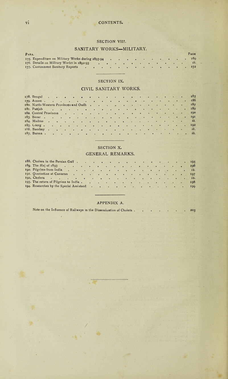 SECTION VII!. SANITARY WORKS—MILITARY. Para. Pagk 175. Expenditure on Military Works during 1893-94.169 176. Details on Military Works in 1892-93 ........... ib. 177. Cantonment Sanitary Reports ............. 172 SECTION IX. CIVIL SANITARY WORKS. 178. Bengal l§5 179. Assam.<86 180. North-Western Provinces and Oudh *87 181. Punjab . .189 182. Central Provinces ........ ....... 19° 183. Berar ... !9J 184. Madras ................. ib. 183. Coorg 192 i£6. Bombay. • • ib. 187. Burma ..a..........*-*.. tb. SECTION X. GENERAL REMARKS. 188. Cholera in the Persian Gulf .............. 195 189. The Haj of 1893 ............... 196 190. Pilgrims from India ...... ......... ib. 191. Quarantine at Camaran .............. J97 192. Cholera ................. ib. 193. The return of Pilgrims to India ............. 198 194. Researches by the Special Assistant ............ 199 APPENDIX A. Note on the Influence of Railways in the Dissemination of Cholera . 205