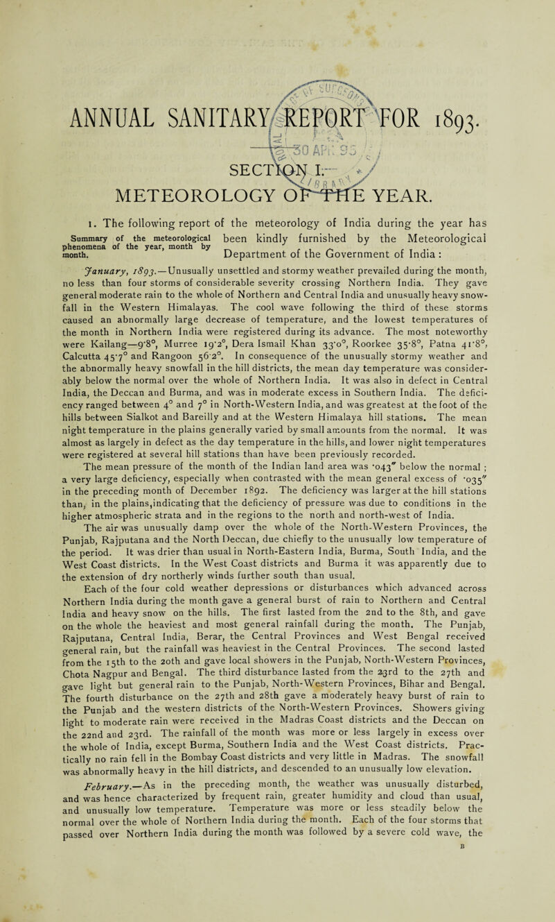 SECT METEOROLOGY O E YEAR. ANNUAL i. The following report of the meteorology of India during the year has Summary of the meteorological been kindly furnished by the Meteorological phenomena of the year, month by - month. Department of the Government of India : January, i8gj. — Unusually unsettled and stormy weather prevailed during the month, no less than four storms of considerable severity crossing Northern India. They gave general moderate rain to the whole of Northern and Central India and unusually heavy snow¬ fall in the Western Himalayas. The cool wave following the third of these storms caused an abnormally large decrease of temperature, and the lowest temperatures of the month in Northern India were registered during its advance. The most noteworthy were Kailang—9'8°, Murree 19*2°, Dera Ismail Khan 33‘o°, Roorkee 35-8°, Patna 4i'8°, Calcutta 45'7° and Rangoon 56 2°. In consequence of the unusually stormy weather and the abnormally heavy snowfall in the hill districts, the mean day temperature was consider¬ ably below the normal over the whole of Northern India. It was also in defect in Central India, the Deccan and Burma, and was in moderate excess in Southern India. The defici¬ ency ranged between 40 and 70 in North-Western India, and was greatest at the foot of the hills between Sialkot and Bareilly and at the Western Himalaya hill stations. The mean night temperature in the plains generally varied by small amounts from the normal. It was almost as largely in defect as the day temperature in the hills, and lower night temperatures were registered at several hill stations than have been previously recorded. The mean pressure of the month of the Indian land area was •043 below the normal ; a very large deficiency, especially when contrasted with the mean general excess of '035''' in the preceding month of December 1892. The deficiency was larger at the hill stations than, in the plains,indicating that the deficiency of pressure was due to conditions in the higher atmospheric strata and in the regions to the north and north-west of India. The air was unusually damp over the whole of the North-Western Provinces, the Punjab, Rajputana and the North Deccan, due chiefly to the unusually low temperature of the period. It was drier than usual in North-Eastern India, Burma, South India, and the West Coast districts. In the West Coast districts and Burma it was apparently due to the extension of dry northerly winds further south than usual. Each of the four cold weather depressions or disturbances which advanced across Northern India during the month gave a general burst of rain to Northern and Central India and heavy snow on the hills. The first lasted from the 2nd to the 8th, and gave on the whole the heaviest and most general rainfall during the month. The Punjab, Rajputana, Central India, Berar, the Central Provinces and West Bengal received general rain, but the rainfall was heaviest in the Central Provinces. The second lasted from the 15th to the 20th and gave local showers in the Punjab, North-Western Provinces, Chota Nagpur and Bengal. The third disturbance lasted from the 2.3rd to the 27th and o-ave light but general rain to the Punjab, North-Western Provinces, Bihar and Bengal. The fourth disturbance on the 27th and 28th gave a moderately heavy burst of rain to the Punjab and the western districts of the North-Western Provinces. Showers giving light to moderate rain were received in the Madras Coast districts and the Deccan on the 22nd and 23rd. The rainfall of the month was more or less largely in excess over the whole of India, except Burma, Southern India and the West Coast districts. Prac¬ tically no rain fell in the Bombay Coast districts and very little in Madras. The snowfall was abnormally heavy in the hill districts, and descended to an unusually low elevation. February._As in the preceding month, the weather was unusually disturbed, and was hence characterized by frequent rain, greater humidity and cloud than usual, and unusually low temperature. Temperature was more or less steadily below the normal over the whole of Northern India during the month. Each of the four storms that passed over Northern India during the month was followed by a severe cold wave, the B