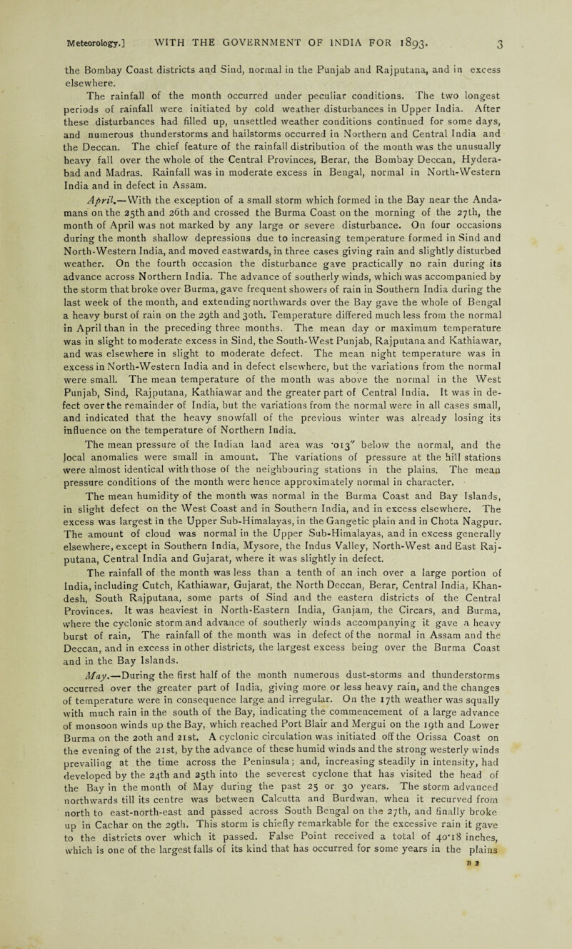the Bombay Coast districts and Sind, normal in the Punjab and Rajputana, and in excess elsewhere. The rainfall of the month occurred under peculiar conditions. The two longest periods of rainfall were initiated by cold weather disturbances in Upper India. After these disturbances had filled up, unsettled weather conditions continued for some days, and numerous thunderstorms and hailstorms occurred in Northern and Central India and the Deccan. The chief feature of the rainfall distribution of the month was the unusually heavy fall over the whole of the Central Provinces, Berar, the Bombay Deccan, Hydera¬ bad and Madras. Rainfall was in moderate excess in Bengal, normal in North-Western India and in defect in Assam. April.—With the exception of a small storm which formed in the Bay near the Anda¬ mans on the 25th and 26th and crossed the Burma Coast on the morning of the 27th, the month of April was not marked by any large or severe disturbance. On four occasions during the month shallow depressions due to increasing temperature formed in Sind and North-Western India, and moved eastwards, in three cases giving rain and slightly disturbed weather. On the fourth occasion the disturbance gave practically no rain during its advance across Northern India. The advance of southerly winds, which was accompanied by the storm that broke over Burma, gave frequent showers of rain in Southern India during the last week of the month, and extending northwards over the Bay gave the whole of Bengal a heavy burst of rain on the 29th and 30th. Temperature differed much less from the normal in April than in the preceding three months. The mean day or maximum temperature was in slight to moderate excess in Sind, the South-West Punjab, Rajputana and Kathiawar, and was elsewhere in slight to moderate defect. The mean night temperature was in excess in North-Western India and in defect elsewhere, but the variations from the normal were small. The mean temperature of the month was above the normal in the West Punjab, Sind, Rajputana, Kathiawar and the greater part of Central India. It was in de¬ fect over the remainder of India, but the variations from the normal were in all cases small, and indicated that the heavy snowfall of the previous winter was already losing its influence on the temperature of Northern India. The mean pressure of the Indian land area was '013 below the normal, and the local anomalies were small in amount. The variations of pressure at the hill stations were almost identical with those of the neighbouring stations in the plains. The mean pressure conditions of the month were hence approximately normal in character. The mean humidity of the month was normal in the Burma Coast, and Bay Islands, in slight defect on the West Coast and in Southern India, and in excess elsewhere. The excess was largest in the Upper Sub-Himalayas, in theGangetic plain and in Chota Nagpur. The amount of cloud was normal in the Upper Sub-Himalayas, and in excess generally elsewhere, except in Southern India, Mysore, the Indus Valley, North-West and East Raj¬ putana, Central India and Gujarat, where it was slightly in defect. The rainfall of the month was less than a tenth of an inch over a large portion of India, including Cutch, Kathiawar, Gujarat, the North Deccan, Berar, Central India, Khan- desh, South Rajputana, some parts of Sind and the eastern districts of the Central Provinces. It was heaviest in North-Eastern India, Ganjam, the Circars, and Burma, where the cyclonic storm and advance of southerly winds accompanying it gave a heavy burst of rain, The rainfall of the month was in defect of the normal in Assam and the Deccan, and in excess in other districts, the largest excess being over the Burma Coast and in the Bay Islands, May.—During the first half of the month numerous dust-storms and thunderstorms occurred over the greater part of India, giving more or less heavy rain, and the changes of temperature were in consequence large and irregular. On the 17th weather was squally with much rain in the south of the Bay, indicating the commencement of a large advance of monsoon winds up the Bay, which reached Port Blair and Mergui on the 19th and Lower Burma on the 20th and 21st. A cyclonic circulation was initiated off the Orissa Coast on the evening of the 21st, by the advance of these humid winds and the strong westerly winds prevailing at the time across the Peninsula; and, increasing steadily in intensity, had developed by the 24th and 25th into the severest cyclone that has visited the head of the Bay in the month of May during the past 25 or 30 years. The storm advanced northwards till its centre was between Calcutta and Burdwan, when it recurved from north to east-north-east and passed across South Bengal on the 27th, and finally broke up in Cachar on the 29th. This storm is chiefly remarkable for the excessive rain it gave to the districts over which it passed. False Point received a total of 4o’i8 inches, which is one of the largest falls of its kind that has occurred for some years in the plains b 2
