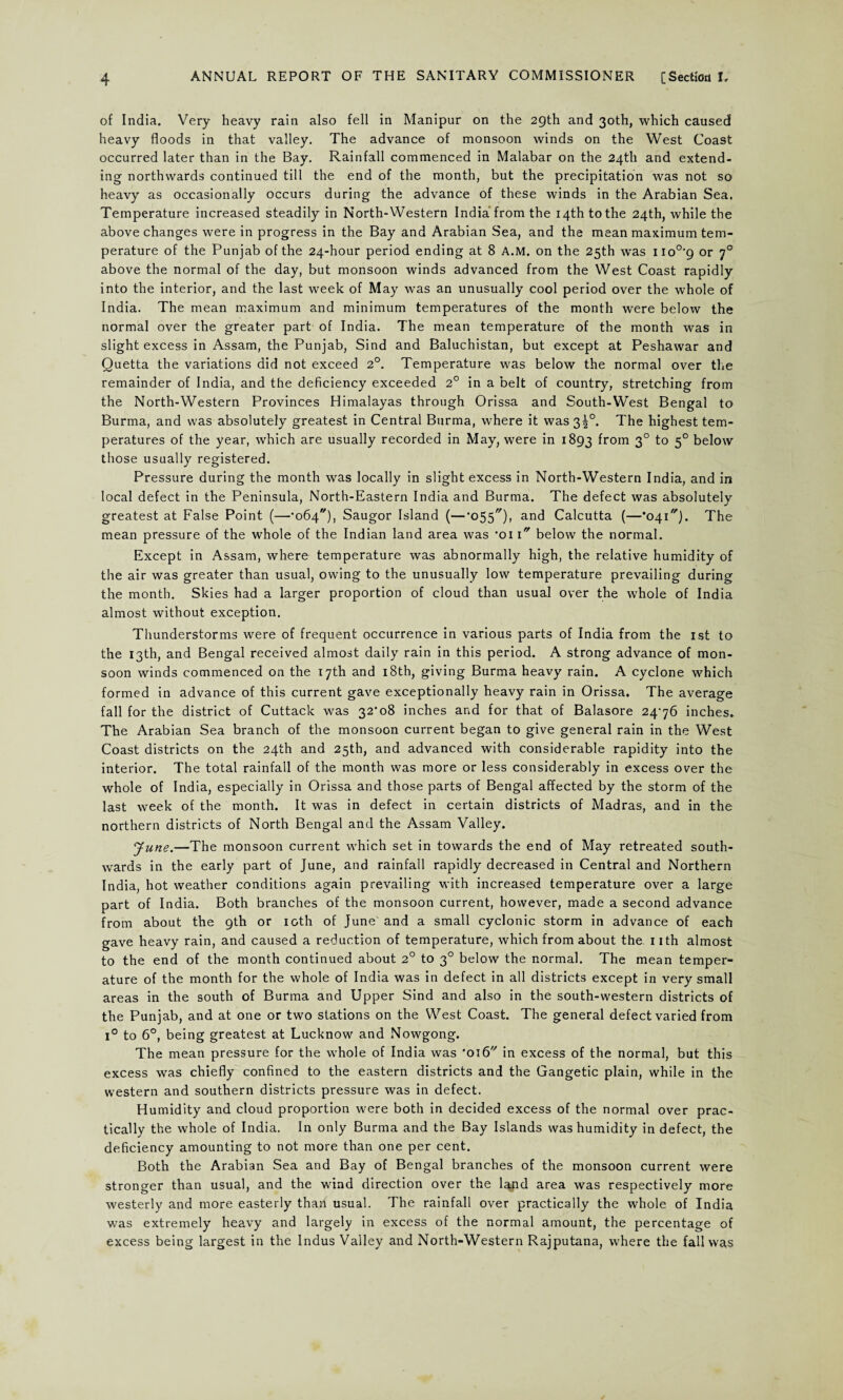 of India. Very heavy rain also fell in Manipur on the 29th and 30th, which caused heavy floods in that valley. The advance of monsoon winds on the West Coast occurred later than in the Bay. Rainfall commenced in Malabar on the 24th and extend¬ ing northwards continued till the end of the month, but the precipitation was not so heavy as occasionally occurs during the advance of these winds in the Arabian Sea. Temperature increased steadily in North-Western India from the 14th to the 24th, while the above changes were in progress in the Bay and Arabian Sea, and the mean maximum tem¬ perature of the Punjab of the 24-hour period ending at 8 A.M. on the 25th was no°'9 or 70 above the normal of the day, but monsoon winds advanced from the West Coast rapidly into the interior, and the last week of May was an unusually cool period over the whole of India. The mean maximum and minimum temperatures of the month were below the normal over the greater part of India. The mean temperature of the month was in slight excess in Assam, the Punjab, Sind and Baluchistan, but except at Peshawar and Quetta the variations did not exceed 2°. Temperature was below the normal over the remainder of India, and the deficiency exceeded 2° in a belt of country, stretching from the North-Western Provinces Himalayas through Orissa and South-West Bengal to Burma, and was absolutely greatest in Central Burma, where it was 34°. The highest tem¬ peratures of the year, which are usually recorded in May, were in 1893 from 3° to 50 below those usually registered. Pressure during the month was locally in slight excess in North-Western India, and in local defect in the Peninsula, North-Eastern India and Burma. The defect was absolutely greatest at False Point (—•064), Saugor Island (—’OSS'7), and Calcutta (—*041). The mean pressure of the whole of the Indian land area was *oi 1 below the normal. Except in Assam, where temperature was abnormally high, the relative humidity of the air was greater than usual, owing to the unusually low temperature prevailing during the month. Skies had a larger proportion of cloud than usual over the whole of India almost without exception. Thunderstorms were of frequent occurrence in various parts of India from the 1st to the 13th, and Bengal received almost daily rain in this period. A strong advance of mon¬ soon winds commenced on the 17th and 18th, giving Burma heavy rain. A cyclone which formed in advance of this current gave exceptionally heavy rain in Orissa. The average fall for the district of Cuttack was 32*08 inches and for that of Balasore 2476 inches. The Arabian Sea branch of the monsoon current began to give general rain in the West Coast districts on the 24th and 25th, and advanced with considerable rapidity into the interior. The total rainfall of the month was more or less considerably in excess over the whole of India, especially in Orissa and those parts of Bengal affected by the storm of the last week of the month. It was in defect in certain districts of Madras, and in the northern districts of North Bengal and the Assam Valley. June.—The monsoon current which set in towards the end of May retreated south¬ wards in the early part of June, and rainfall rapidly decreased in Central and Northern India, hot weather conditions again prevailing with increased temperature over a large part of India. Both branches of the monsoon current, however, made a second advance from about the 9th or 10th of June and a small cyclonic storm in advance of each gave heavy rain, and caused a reduction of temperature, which from about the 1 ith almost to the end of the month continued about 20 to 30 below the normal. The mean temper¬ ature of the month for the whole of India was in defect in all districts except in very small areas in the south of Burma and Upper Sind and also in the south-western districts of the Punjab, and at one or two stations on the West Coast. The general defect varied from 1° to 6°, being greatest at Lucknow and Nowgong. The mean pressure for the whole of India was 'o\6 in excess of the normal, but this excess was chiefly confined to the eastern districts and the Gangetic plain, while in the western and southern districts pressure was in defect. Humidity and cloud proportion were both in decided excess of the normal over prac¬ tically the whole of India. In only Burma and the Bay Islands was humidity in defect, the deficiency amounting to not more than one per cent. Both the Arabian Sea and Bay of Bengal branches of the monsoon current were stronger than usual, and the wind direction over the land area was respectively more westerly and more easterly than usual. The rainfall over practically the whole of India was extremely heavy and largely in excess of the normal amount, the percentage of excess being largest in the Indus Valley and North-Western Rajputana, where the fall was