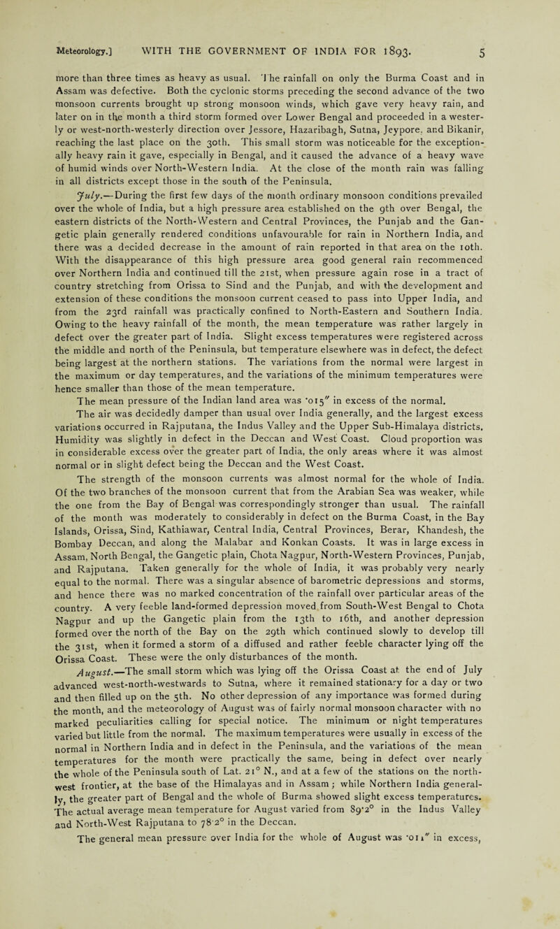 more than three times as heavy as usual. The rainfall on only the Burma Coast and in Assam was defective. Both the cyclonic storms preceding the second advance of the two monsoon currents brought up strong monsoon winds, which gave very heavy rain, and later on in the month a third storm formed over Lower Bengal and proceeded in a wester¬ ly or west-north-westerly direction over Jessore, Hazaribagh, Sutna, Jeypore. and Bikanir, reaching the last place on the 30th. This small storm was noticeable for the exception¬ ally heavy rain it gave, especially in Bengal, and it caused the advance of a heavy wave of humid winds over North-Western India. At the close of the month rain was falling in all districts except those in the south of the Peninsula. July.— During the first few days of the month ordinary monsoon conditions prevailed over the whole of India, but a high pressure area established on the 9th over Bengal, the eastern districts of the North-Western and Central Provinces, the Punjab and the Gan- getic plain generally rendered conditions unfavourable for rain in Northern India, and there was a decided decrease in the amount of rain reported in that area on the 10th. With the disappearance of this high pressure area good general rain recommenced over Northern India and continued till the 21st, when pressure again rose in a tract of country stretching from Orissa to Sind and the Punjab, and with the development and extension of these conditions the monsoon current ceased to pass into Upper India, and from the 23rd rainfall was practically confined to North-Eastern and Southern India. Owing to the heavy rainfall of the month, the mean temperature was rather largely in defect over the greater part of India. Slight excess temperatures were registered across the middle and north of the Peninsula, but temperature elsewhere was in defect, the defect being largest at the northern stations. The variations from the normal were largest in the maximum or day temperatures, and the variations of the minimum temperatures were hence smaller than those of the mean temperature. The mean pressure of the Indian land area was ‘015 in excess of the normal. The air was decidedly damper than usual over India generally, and the largest excess variations occurred in Rajputana, the Indus Valley and the Upper Sub-Himalaya districts. Humidity was slightly in defect in the Deccan and West Coast. Cloud proportion was in considerable excess over the greater part of India, the only areas where it was almost normal or in slight defect being the Deccan and the West Coast. The strength of the monsoon currents was almost normal for the whole of India. Of the two branches of the monsoon current that from the Arabian Sea was weaker, while the one from the Bay of Bengal was correspondingly stronger than usual. The rainfall of the month was moderately to considerably in defect on the Burma Coast, in the Bay Islands, Orissa, Sind, Kathiawar, Central India, Central Provinces, Berar, Khandesh, the Bombay Deccan, and along the Malabar and Konkan Coasts. It was in large excess in Assam, North Bengal, the Gangetic plain, Chota Nagpur, North-Western Provinces, Punjab, and Rajputana. Taken generally for the whole of India, it was probably very nearly equal to the normal. There was a singular absence of barometric depressions and storms, and hence there was no marked concentration of the rainfall over particular areas of the country. A very feeble land-formed depression moved from South-West Bengal to Chota Nagpur and up the Gangetic plain from the 13th to 16th, and another depression formed over the north of the Bay on the 29th which continued slowly to develop till the 31st, when it formed a storm of a diffused and rather feeble character lying off the Orissa Coast. These were the only disturbances of the month. August.—The small storm which was lying off the Orissa Coast at the end of July advanced west-north-westwards to Sutna, where it remained stationary for a day or two and then filled up on the 5th. No other depression of any importance was formed during the month, and the meteorology of August was of fairly normal monsoon character with no marked peculiarities calling for special notice. The minimum or night temperatures varied but little from the normal. The maximum temperatures were usually in excess of the normal in Northern India and in defect in the Peninsula, and the variations of the mean temperatures for the month were practically the same, being in defect over nearly the whole of the Peninsula south of Lat. 210 N., and at a few of the stations on the north¬ west frontier, at the base of the Himalayas and in Assam; while Northern India general¬ ly the greater part of Bengal and the whole of Burma showed slight excess temperatures. The actual average mean temperature for August varied from S9‘20 in the Indus Valley and North-West Rajputana to 78-2° in the Deccan. The general mean pressure over India for the whole of August was •on*' in excess,
