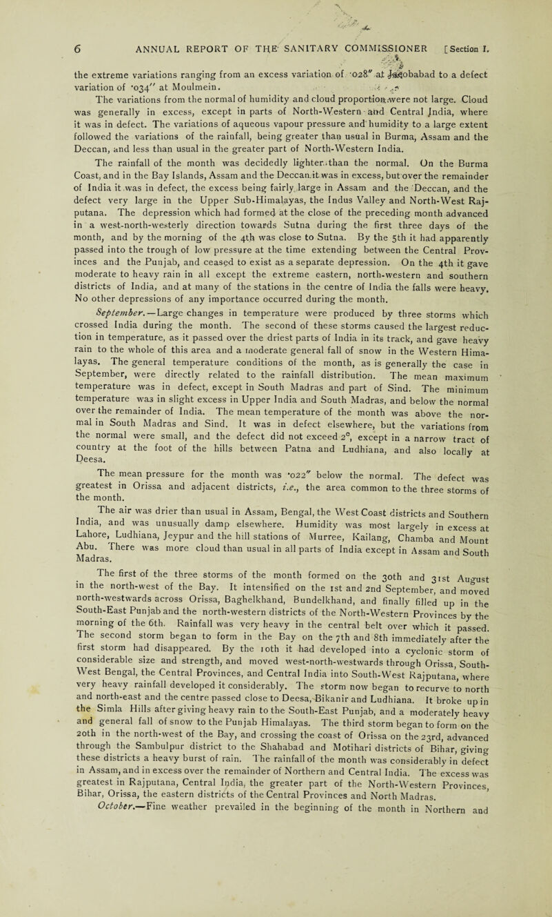 si'A the extreme variations ranging from an excess variation of ■ 028 at J^obabad to a defect variation of 034' at Moulmein. ? ,.?> The variations from the normal of humidity and cloud proportiort.-were not large. Cloud was generally in excess, except in parts of North-Western ■ and Central Jndia, where it was in defect. The variations of aqueous vapour pressure and'humidity to a large extent followed the variations of the rainfall, being greater than usual in Burma, Assam and the Deccan, and less than usual in the greater part of North-Western India. The rainfall of the month was decidedly lighter..than the normal. On the Burma Coast, and in the Bay Islands, Assam and the Deccan.it was in excess, but over the remainder of India it was in defect, the excess being fairly, large in Assam and the Deccan, and the defect very large in the Upper Sub-Himalayas, the Indus Valley and North-West Raj- putana. The depression which had formed at the close of the preceding month advanced in a west-north-westerly direction towards Sutna during the first three days of the month, and by the morning of the 4th was close to Sutna. By the 5th it had apparently passed into the trough of low pressure at the time extending between the Central Prov¬ inces and the Punjab, and ceasqd to exist as a separate depression. On the 4th it gave moderate to heavy rain in all except the extreme eastern, north-western and southern districts of India, and at many of the stations in the centre of India the falls were heavy. No other depressions of any importance occurred during the month. September.—Large changes in temperature were produced by three storms which crossed India during the month. The second of these storms caused the largest reduc¬ tion in temperature, as it passed over the driest parts of India in its track, and gave heavy rain to the whole of this area and a moderate general fall of snow in the Western Hima¬ layas. The general temperature conditions of the month, as is generally the case in September, were directly related to the rainfall distribution. The mean maximum temperature was in defect, except in South Madras and part of Sind. The minimum temperature was in slight excess in Upper India and South Madras, and below the normal over the remainder of India. The mean temperature of the month was above the nor¬ mal in South Madras and Sind. It was in defect elsewhere, but the variations from the normal were small, and the defect did not exceed 20, except in a narrow tract of country at the foot of the hills between Patna and Ludhiana, and also locally at Deesa. The mean pressure for the month was *022 below the normal. The defect was greatest in Orissa and adjacent districts, i.e., the area common to the three storms of the month. _ The air was drier than usual in Assam, Bengal, the West Coast districts and Southern India, and was unusually damp elsewhere. Humidity was most largely in excess at Lahore, Ludhiana, Jeypur and the hill stations of Murree, Kailang, Chamba and Mount Abu. There was more cloud than usual in all parts of India except in Assam and South Madras. The first of the three storms of the month formed on the 30th and 31st August in the north-west of the Bay. It intensified on the 1st and 2nd September, and moved north-westwards across Orissa, Baghelkhand, Bundelkhand, and finally filled up in the South-East Punjab and the north-western districts of the North-Western Provinces by the morning of the 6th. Rainfall was very heavy in the central belt over which it passed. The second storm began to form in the Bay on the 7th and 8th immediately after the first storm had disappeared. By the 10th it had developed into a cyclonic storm of considerable size and strength, and moved west-north-westwards through Orissa South- West Bengal, the Central Provinces, and Central India into South-West Rajputana, where very heavy rainfall developed it considerably. The storm now began to recurve to north and north-east and the centre passed close to Deesa,T3ikanir and Ludhiana. It broke up in the Simla Hills after giving heavy rain to the South-East Punjab, and a moderately heavy and general fall of snow to the Punjab Himalayas. The third storm began to form on the 20th in the north-west of the Bay, and crossing the coast of Orissa on the 23rd, advanced through the Sambulpur district to the Shahabad and Motihari districts of Bihar, giving these districts a heavy buist of rain. Ihe rainfall of the month was considerably in defect in Assam, and in excess over the remainder of Northern and Central India. The excess was greatest in Rajputana, Central India, the greater part of the North-Western Provinces Bihar, Orissa, the eastern districts of the Central Provinces and North Madras. October.—Fine weather prevailed in the beginning of the month in Northern and