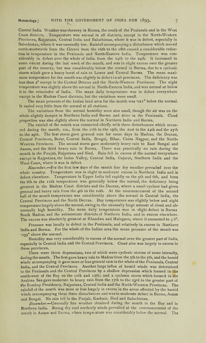 * Central India. Weather was showery in Burma, the south of the Peninsula and in the West Coast districts. Temperature was normal in all districts, except in the North-Western Provinces, Rajputana, Central India and Baluchistan, where it was in defect, especially in Baluchistan, where it was unusually low. Rainfall accompanying a disturbance which moved north-westwards from the Circars from the 16th to the 18th caused a considerable reduc¬ tion in temperature in the Peninsula and North-Eastern India. Temperature was con¬ siderably in defect over the whole of India from the 14th to the 24th. It increased to some extent during the last week of the month, and was in slight excess over the greater part of the country, but was considerably below the normal in Burma, due to a cyclonic storm which gave a heavy burst of rain to Lower and Central Burma, The mean maxi¬ mum temperature for the month was slightly in defect in all provinces. The deficiency was less than 2° except in the Central Deccan and the North-Western Provinces. The night temperature was slightly above the normal in North-Eastern India, and was normal or below it in the remainder of India. The mean daily temperature was in defect everywhere except in the Madras Coast districts, but the variations were small. The mean pressure of the Indian land area for the month was ’on below the normal. It varied very little from the normal at all stations. The variations from the normal humidity were also small, though the air was on the whole slightly damper in Northern India and Burma and drier in the Peninsula. Cloud proportion was also slightly above the normal in Northern India and Burma. The rainfall of the month was connected chiefly with three disturbances which occur¬ red during the month, viz., from the nth to the 19th, the 21st to the 24th and the 27th to the 29th. The first storm gave general rain for some days to Madras, the Deccan, Central Provinces, Berar, Central India, Bengal, Bihar, Chota Nagpur, and the North- Western Provinces. The second storm gave moderately heavy rain to East Bengal and Assam, and the third heavy rain in Burma. There was practically no rain during the month in the Punjab, Rajputana and Sind. Rain fell in excess of the normal everywhere except in Rajputana, the Indus Valley, Central India, Gujarat, Southern India and the West Coast, where it was in defect. November.—For the first few days of the month fine dry weather prevailed over the whole country. Temperature was in slight to moderate excess in Northern India and in defect elsewhere. Temperature in Upper India fell rapidly on the 5th and 6th, and from the 6th to the 1 ith temperature was generally below the normal, the deficiency being greatest in the Madras Coast districts and the Deccan, where a small cyclone had given general and heavy rain from the 4th to the 10th. At the commencement of the second half of the month temperature was considerably above the normal in Central India, the Central Provinces and the North Deccan. Day temperature was slightly below and night temperature largely above the normal, owing to the unusually large amount of cloud and ab¬ normally high humidity. The mean daily temperature was in slight defect in Burma South Madras and the submontane districts of Northern India, and in excess elsewhere. The excess was absolutely greatest at Khandwa and Malegaon, where it amounted to 3 8°. Pressure was locally in defect in the Peninsula, and relatively in excess in Northern India and Burma. For the whole of the Indian area the mean pressure of the month was •039''' above the normal. Humidity was very considerably in excess of the normal over the greater part of India, especially in Central India and the Central Provinces. Cloud also was largely in excess in these provinces. There were three depressions, two of which were cyclonic storms of some intensity, during the month. The first gave heavy rain to Madras from the 5th to the 7th, and the humid winds accompanying it gave more or less general rain to the whole of the Peninsula, Central India, and the Central Provinces. Another large influx of humid winds was determined to the Peninsula and the Central Provinces by a shallow depression which formed in the south-west of the Bay on the nth and 12th; and a cyclonic storm which formed in the Arabian Sea gave moderate to heavy rain from the 17th to the 23rd to the greater part of the Bombay Presidency, Rajputana, Central India and the North-Western Provinces. The. rainfall of the month was more or less largely in excess in the areas affected by the humid winds accompanying these three disturbances and was in moderate defect in Burma, Assam and Bengal. No rain fell in the Punjab, Kashmir, Sind and Baluchistan. December.—Unusually fine weather obtained during the month in the Bay and in Northern India. Strong dry cool northerly winds prevailed at the commencement of the month in Assam and Burma, where temperature was considerably below the normal. The