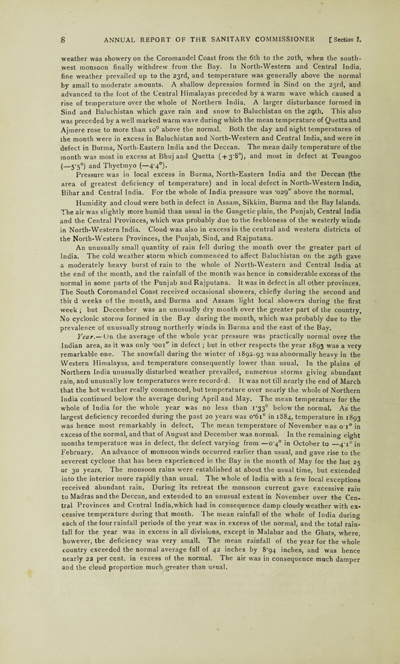 weather was showery on the Coromandel Coast from the 6th to the 20th, when the south¬ west monsoon finally withdrew from the Bay. In North-Western and Central India, fine weather prevailed up to the 23rd, and temperature was generally above the normal by small to moderate amounts. A shallow depression formed in Sind on the 23rd, and advanced to the foot of the Central Himalayas preceded by a warm wave which caused a rise of temperature over the whole of Northern India. A larger disturbance formed in Sind and Baluchistan which gave rain and snow to Baluchistan on the 29th. This also was preceded by a well marked warm wave during which the mean temperature of Quetta and Ajmere rose to more than io° above the normal. Both the day and night temperatures of the month were in excess in Baluchistan and North-Western and Central India, and were in defect in Burma, North-Eastern India and the Deccan. The mean daily temperature of the month was most in excess at Bhuj and Quetta ( + 3'80), and most in defect at Toungoo (—5*5°) and Thyetmyo (—4*4°). Pressure was in local excess in Burma, North-Eastern India and the Deccan (the area of greatest deficiency of temperature) and in local defect in North-Western India, Bihar and Central India. For the whole of India pressure was *029 above the normal. Humidity and cloud were both in defect in Assam, Sikkim, Burma and the Bay Islands. The air was slightly more humid than usual in the Gangetic plain, the Punjab, Central India and the Central Provinces, which was probably due to the feebleness of the westerly winds in North-Western India. Cloud was also in excess in the central and western districts of the North-Western Provinces, the Punjab, Sind, and Rajputana. An unusually small quantity of rain fell during the month over the greater part of India. The cold weather storm which commenced to affect Baluchistan on the 29th gave a moderately heavy burst of rain to the w'hole of North-Western and Central India at the end of the month, and the rainfall of the month was hence in considerable excess of the normal in some parts of the Punjab and Rajputana. It was in defect in all other provinces. The South Coromandel Coast received occasional show’ers, chiefly during the second and thir d weeks of the month, and Burma and Assam light local showers during the first week ; but December was an unusually dry month over the greater part of the country. No cyclonic storms formed in the Bay during the month, which was probably due to the prevalence of unusually strong northerly winds in Burma and the east of the Bay. Year.— On the average of the whole year pressure was practically normal over the Indian area, as it was only *001 in defect ; but in other respects the year 1893 was a very remarkable one. The snowfall during the winter of 1892-93 was abnormally heavy in the Western Himalayas, and temperature consequently lower than usual. In the plains of Northern India unusually disturbed weather prevailed, numerous storms giving abundant rain, and unusually low temperatures were recorded. It was not till nearly the end of March that the hot weather really commenced, but temperature over nearly the whole of Northern India continued below the average during April and May. The mean temperature for the whole of India for the whole year was no less than 1*33° below the normal. As the largest deficiency recorded during the past 20 years was 0*61° in 1884, temperature in 1893 was hence most remarkably in defect. The mean temperature of November v\as o'i° in excess of the normal, and that of August and December was normal. In the remaining eight months temperature was in defect, the defect varying from —o^0 in October to —4‘i°in February. An advance of monsoon winds occurred earlier than usual, and gave rise to the severest cyclone that has been experienced in the Bay in the month of May for the last 25 or 30 years. The monsoon rains were established at about the usual time, but extended into the interior more rapidly than usual. The whole of India with a few local exceptions received abundant rain. During its retreat the monsoon current gave excessive rain to Madras and the Deccan, and extended to an unusual extent in November over the Cen¬ tral Provinces and Central India, which had in consequence damp cloudy weather with ex¬ cessive temperature during that month. The mean rainfall of the whole of India during each of the four rainfall periods of the year wTas in excess of the normal, and the total rain¬ fall for the year was in excess in all divisions, except in Malabar and the Ghats, where, however, the deficiency was very small. The mean rainfall of the year for the whole country exceeded the normal average fall of 42 inches by 8*94 inches, and was hence nearly 22 per cent, in excess of the normal. The air was in consequence much damper and the cloud proportion much greater than usual.