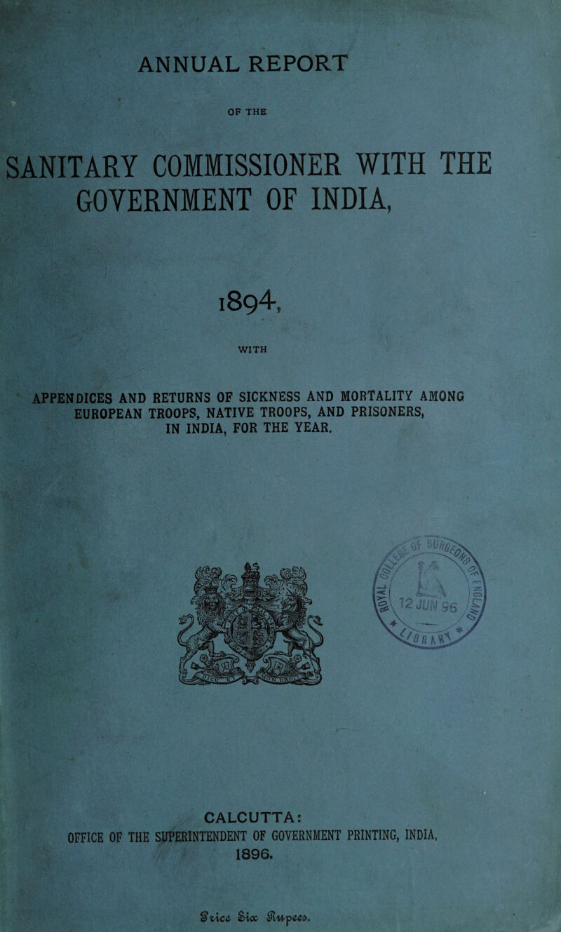 OF THE SANITARY COMMISSIONER WITH THE GOVERNMENT OF INDIA, 1894, WITH APPENDICES AND RETURNS OF SICKNESS AND MORTALITY AMONG EUROPEAN TROOPS, NATIVE TROOPS, AND PRISONERS, IN INDIA, FOR THE YEAR. ’Acc Sicc eRupcex