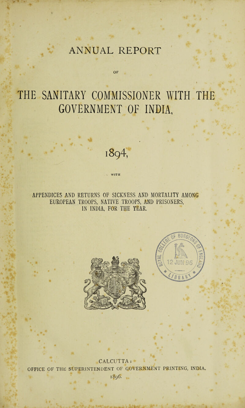 OF a ^ THE SANITARY COMMISSIONER WITH THE GOVERNMENT OF INDIA, 1894, WITH APPENDICES AND RETURNS OF SICKNESS AND MORTALITY AMONG EUROPEAN TROOPS, NATIVE TROOPS, AND PRISONERS, IN INDIA, FOR THE YEAR. CALCUTTA: OFFICE OF THE SUPERINTENDENT OF GOVERNMENT PRINTING, INDIA. 1896. na.Hi