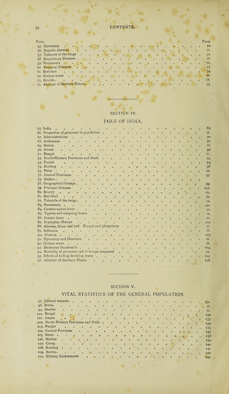 Para. 55. Dysentery 56. Hepatic Abscess . . 57. Tubercle of the lungs 58. Respiratory Diseases . 59. Pneumonia . 60. Venereal Diseases . • 61. Beri-beri . . . 62. Guinea-worm . . . 63. Suicide. • • 64. Abstract of Sanitary Sheets, Page 70 ib. 71 ib. ib, 72 74 ib. ib. 75 SECTION IV. JAILS OF INDIA. * 01 89 66. Proportion of prisoners in population . 0#» 0 • 0 0 0 ib. 67. Administrations ■) • • » • • • 0 0 0 0 9 90 0 91 69. Burma . . • • • 0 • • 0 0 0 • 0 3 J 3 3 ib• 70. Assam . . « 92 71. Bengal 0 ib* 72. North-Western Provinces and Oudh 94 73. Punjab . 95 74. Bombay 96 75. Berar . • • • • 0 0 0 0 0 0 e 0 0 ib. 76. Central Provinces 97 77.. Madras . • 0 78. Geographical Groups . 99 79. Principal diseases , • • 0 • • •00 0 0 • 0 • 0 100 80. Scurvy . . . 0 ib. 81. Beri-Beri 0 • 0 • • 0 0 0 0 0 0 0 0 0 ib. 82. Tubercle of the lungs . 0 0 • 0 * 0 0 0 « 0 • 0 0 0 i b* 83. Pneumonia . 0 0i IOI 84. Cerebro-spinal fever . • • • • • 0 0* 0 • 0 0 0 0 ib. 85. Typhus and relapsing fevers .... ib. 86. Enteric fever . • ' • • • . 0 0 0 • 0 u• 87. Erysipelas Mumps • • • • • 0 0 102 88. Abscess, Ulcer and boil. Slough and phagedoena 0 • • • • • • . ib. 89. Influenza • • 0 • • • 00 0 • • 0 0 ib. 90. Cholera . 103 91. Dysentery and Diarrhoea 0 0 0 *0 • 0 • 0 0 0 0 0 ib. 92. Guinea-worm • *•00 ■ 0 0 • 0 0 0 0 0 ibm 93. Dochmius Duodenalis . 104 94. Mortality of prisoners an d of troops compared . • • 0 0 0 0 > • 0 ib. 95. Effects of boiling drinkin g water .... 0 • • 0 105 96. Abstract of Sanitary Sheets .... • 108 SECTION V. VITAL STATISTICS OF THE GENERAL POPULATION. 97. General remarks .............. 98. Births ...... ......... qo. Deaths ............... 100. Bengal ........... .... 101. Assam 102. North-Western Provinces and Oudh ....... ... 103. Punjab. X04. Central Provinces ............. 105. Berar ........a....... 106. Madras ............... 107. Coorg ..... .......... 108. Bombay ............... 109* Burma.. .............. 110. Military Cantonments ..... ....... Mi ib. ib. 132 133 134 135 137 138 139 140 141 142 143