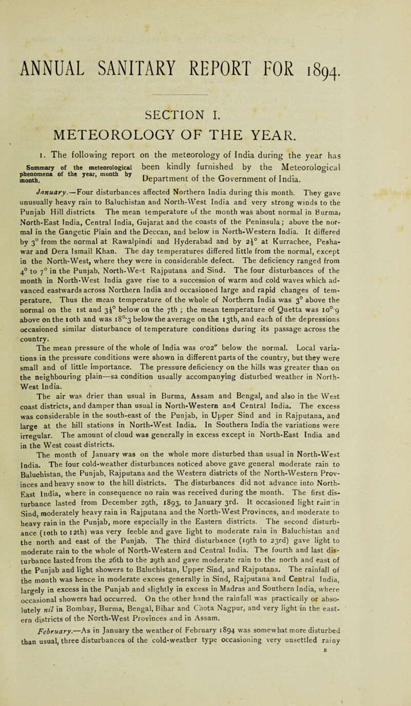 ANNUAL SANITARY REPORT FOR 1894. SECTION I. METEOROLOGY OF THE YEAR. i. The following report on the meteorology of India during the year has Summary of the meteorological phenomena of the year, month by month. been kindly furnished by the Meteorological Department of the Government of India. January.—Four disturbances affected Northern India during this month. They gave unusually heavy rain to Baluchistan and North-West India and very strong winds to the Punjab Hill districts. The mean temperature of the month was about normal in Burma; North-East India, Central India, Gujarat and the coasts of the Peninsula; above the nor¬ mal in the Gangetic Plain and the Deccan, and below in North-Western India. It differed by 30 from the normal at Rawalpindi and Hyderabad and by 2|° at Kurrachee, Pesha¬ war and Dera Ismail Khan. The day temperatures differed little from the normal, except in the North-West, where they were in considerable defect. The deficiency ranged from 40 to 70 in the Punjab, North-West Rajputana and Sind. The four disturbances of the month in North-West India gave rise to a succession of warm and cold waves which ad¬ vanced eastwards across Northern India and occasioned large and rapid changes of tem¬ perature. Thus the mean temperature of the whole of Northern India was 30 above the normal on the 1st and 3!0 below on the 7th ; the mean temperature of Quetta was io° 9 above on the 10th and was i8°'3 below the average on the 13th, and each of the depressions occasioned similar disturbance of temperature conditions during its passage across the country. The mean pressure of the whole of India was 0*02 below the normal. Local varia¬ tions in the pressure conditions were shown in different parts of the country, but they were small and of little importance. The pressure deficiency on the hills was greater than on the neighbouring plain—sa condition usually accompanying disturbed weather in North- West India. The air was drier than usual in Burma, Assam and Bengal, and also in the West coast districts, and damper than usual in North-Western and Central India. The excess was considerable in the south-east of the Punjab, in Upper Sind and in Rajputana, and large at the hill stations in North-West India. In Southern India the variations were irregular. The amount of cloud was generally in excess except in North-East India and in the West coast districts. The month of January was on the whole more disturbed than usual in North-West India. The four cold-weather disturbances noticed above gave general moderate rain to Baluchistan, the Punjab, Rajputana and the Western districts of the North-Western Prov¬ inces and heavy snow to the hill districts. The disturbances did not advance into North- East India, where in consequence no rain was received during the month. The first dis¬ turbance lasted from December 29th, 1893, to January 3rd. It occasioned light rdinfin Sind, moderately heavy rain in Rajputana and the North-West Provinces, and moderate to heavy rain in the Punjab, more especially in the Eastern districts. The second disturb¬ ance (10th to 12th) was very feeble and gave light to moderate rain in Baluchistan and the north and east of the Punjab. The third disturbance (19th to 23rd) gave light to moderate rain to the whole of North-Western and Central India. The fourth and last dis¬ turbance lasted from the 26th to the 29th and gave moderate rain to the north and east of the Punjab and light showers to Baluchistan, Upper Sind, and Rajputana. The rainfall of the month was hence in moderate excess generally in Sind, Rajputana and Central India, largely in excess in the Punjab and slightly in excess in Madras and Southern India, where occasional showers had occurred. On the other hand the rainfall was practically or abso¬ lutely nil in Bombay, Burma, Bengal, Bihar and Chota Nagpur, and very light in the east¬ ern districts of the North-West Provinces and in Assam. February.—As in January the weather of February 1894 was somewhat more disturbed than usual, three disturbances of the cold-weather type occasioning very unsettled raioy