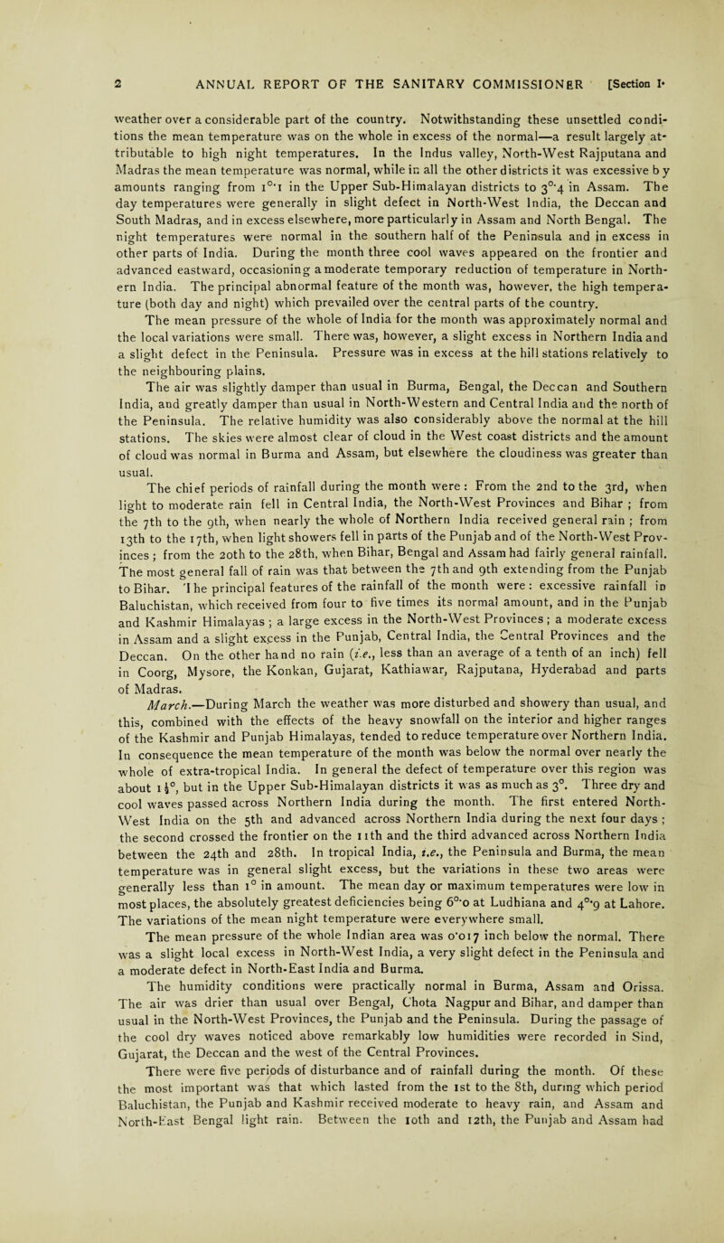 weather over a considerable part of the country. Notwithstanding these unsettled condi¬ tions the mean temperature was on the whole in excess of the normal—a result largely at¬ tributable to high night temperatures. In the Indus valley, North-West Rajputana and Madras the mean temperature was normal, while in all the other districts it was excessive b y amounts ranging from i0,i in the Upper Sub-Himalayan districts to 3°'4 in Assam. The day temperatures were generally in slight defect in North-West India, the Deccan and South Madras, and in excess elsewhere, more particularly in Assam and North Bengal. The night temperatures were normal in the southern half of the Peninsula and in excess in other parts of India. During the month three cool waves appeared on the frontier and advanced eastward, occasioning a moderate temporary reduction of temperature in North¬ ern India. The principal abnormal feature of the month was, however, the high tempera¬ ture (both day and night) which prevailed over the central parts of the country. The mean pressure of the whole of India for the month was approximately normal and the local variations were small. There was, however, a slight excess in Northern India and a slight defect in the Peninsula. Pressure was in excess at the hill stations relatively to the neighbouring plains. The air was slightly damper than usual in Burma, Bengal, the Deccan and Southern India, and greatly damper than usual in North-Western and Central India and the north of the Peninsula. The relative humidity was also considerably above the normal at the hill stations. The skies were almost clear of cloud in the West coast districts and the amount of cloud was normal in Burma and Assam, but elsewhere the cloudiness was greater than usual. The chief periods of rainfall during the month were : From the 2nd to the 3rd, when lio-ht to moderate rain fell in Central India, the North-West Provinces and Bihar ; from the 7th to the gth, when nearly the whole of Northern India received general rain ; from 13th to the 17th, when light showers fell in parts of the Punjab and of the North-West Prov¬ inces ; from the 20th to the 28th, when Bihar, Bengal and Assam had fairly general rainfall. The most general fall of rain was that between the 7th and 9th extending from the Punjab to Bihar. 'I he principal features of the rainfall of the month were: excessive rainfall in Baluchistan, which received from four to five times its normal amount, and in the Punjab and Kashmir Himalayas ; a large excess in the North-West Provinces; a moderate excess in Assam and a slight excess in the Punjab, Central India, the Central Provinces and the Deccan. On the other hand no rain (*>., less than an average of a tenth of an inch) fell in Coorg, Mysore, the Konkan, Gujarat, Kathiawar, Rajputana, Hyderabad and parts of Madras. March.—During March the weather was more disturbed and showery than usual, and this, combined with the effects of the heavy snowfall on the interior and higher ranges of the Kashmir and Punjab Himalayas, tended to reduce temperature over Northern India. In consequence the mean temperature of the month was below the normal over nearly the whole of extra-tropical India. In general the defect of temperature over this region was about 1 £°, but in the Upper Sub-Himalayan districts it was as much as 30. Three dry and cool waves passed across Northern India during the month. The first entered North- West India on the 5th and advanced across Northern India during the next four days ; the second crossed the frontier on the nth and the third advanced across Northern India between the 24th and 28th. In tropical India, i.e., the Peninsula and Burma, the mean temperature was in general slight excess, but the variations in these two areas were generally less than i° in amount. The mean day or maximum temperatures were low in most places, the absolutely greatest deficiencies being 60,o at Ludhiana and 4°*9 at Lahore. The variations of the mean night temperature were everywhere small. The mean pressure of the whole Indian area was o‘oi7 inch below the normal. There was a slight local excess in North-West India, a very slight defect in the Peninsula and a moderate defect in North-East India and Burma. The humidity conditions were practically normal in Burma, Assam and Orissa. The air was drier than usual over Bengal, Chota Nagpur and Bihar, and damper than usual in the North-West Provinces, the Punjab and the Peninsula. During the passage of the cool dry waves noticed above remarkably low humidities were recorded in Sind, Gujarat, the Deccan and the west of the Central Provinces. There were five periods of disturbance and of rainfall during the month. Of these the most important was that which lasted from the 1st to the 8th, during which period Baluchistan, the Punjab and Kashmir received moderate to heavy rain, and Assam and North-East Bengal light rain. Between the 10th and 12th, the Punjab and Assam had
