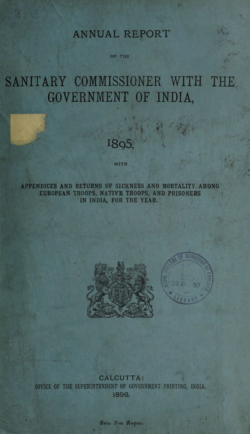 OF THE $ SANITARY COMMISSIONER WITH GOVERNMENT OF INDIA, % \ . f WITH THE APPENDICES AND RETURNS OF SICKNESS AND MORTALITY AMONG EUROPEAN TROOPS, NATIVE TROOPS, AND PRISONERS IN INDIA, FOR THE YEAR. / ‘ V, - ' 5: f ■ ' .»• & ’ . CALCUTTA: OFFICE OF THE SUPERINTENDENT OF GOVERNMENT PRINTING, INDIA, 1896. 1 Svice Stive eRwpcex